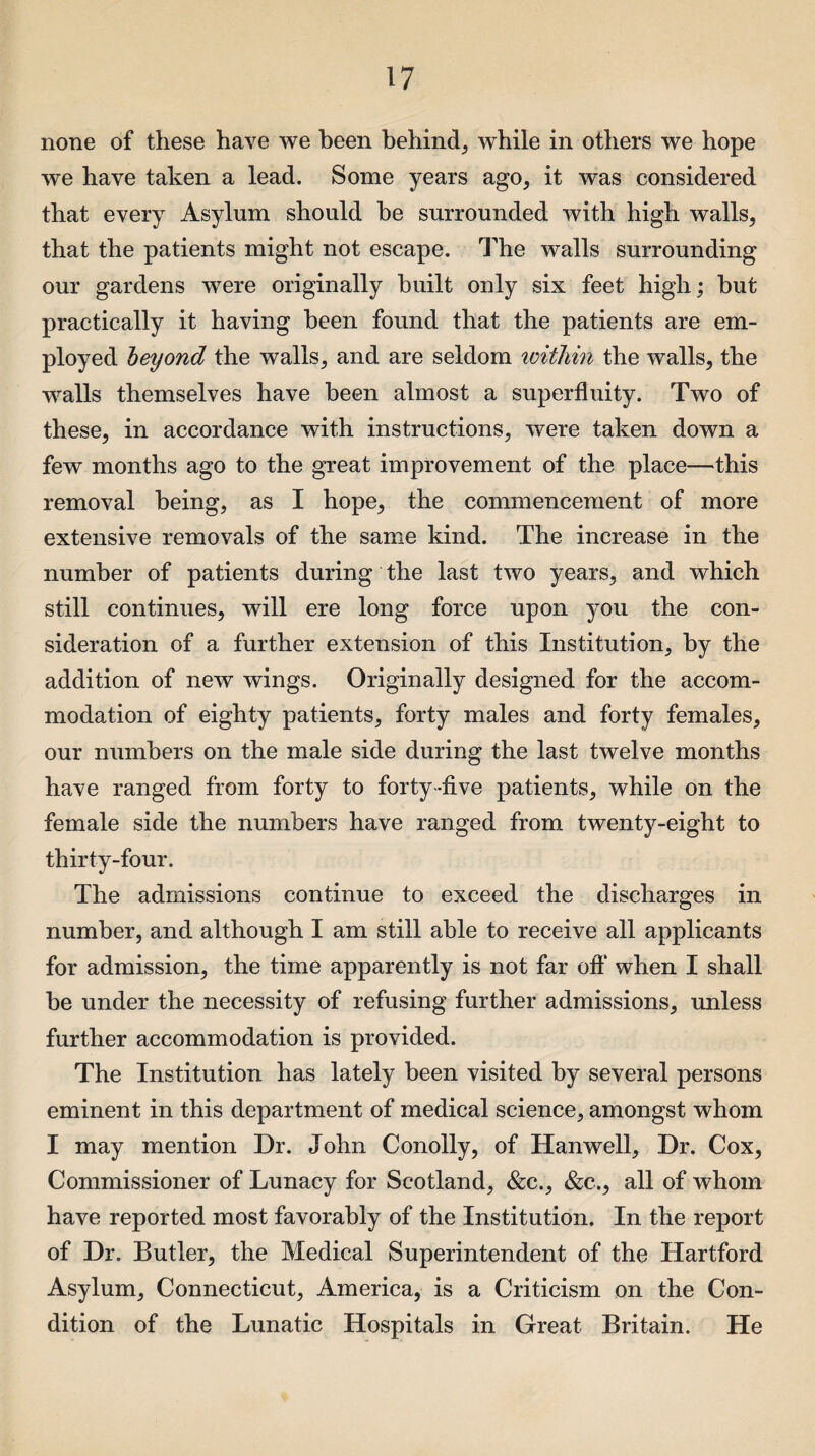 none of these have we been behind, while in others we hope we have taken a lead. Some years ago, it was considered that every Asylum should be surrounded with high walls, that the patients might not escape. The walls surrounding our gardens were originally built only six feet high; but practically it having been found that the patients are em¬ ployed beyond the walls, and are seldom within the walls, the walls themselves have been almost a superfluity. Two of these, in accordance with instructions, were taken down a few months ago to the great improvement of the place—this removal being, as I hope, the commencement of more extensive removals of the same kind. The increase in the number of patients during the last two years, and which still continues, will ere long force upon you the con¬ sideration of a further extension of this Institution, by the addition of new wings. Originally designed for the accom¬ modation of eighty patients, forty males and forty females, our numbers on the male side during the last twelve months have ranged from forty to forty-five patients, while on the female side the numbers have ranged from twenty-eight to thirty-four. The admissions continue to exceed the discharges in number, and although I am still able to receive all applicants for admission, the time apparently is not far oft* when I shall be under the necessity of refusing further admissions, unless further accommodation is provided. The Institution has lately been visited by several persons eminent in this department of medical science, amongst whom I may mention Dr. John Conolly, of Hanwell, Dr. Cox, Commissioner of Lunacy for Scotland, &c., &c., all of whom have reported most favorably of the Institution. In the report of Dr. Butler, the Medical Superintendent of the Hartford Asylum, Connecticut, America, is a Criticism on the Con¬ dition of the Lunatic Hospitals in Great Britain. He