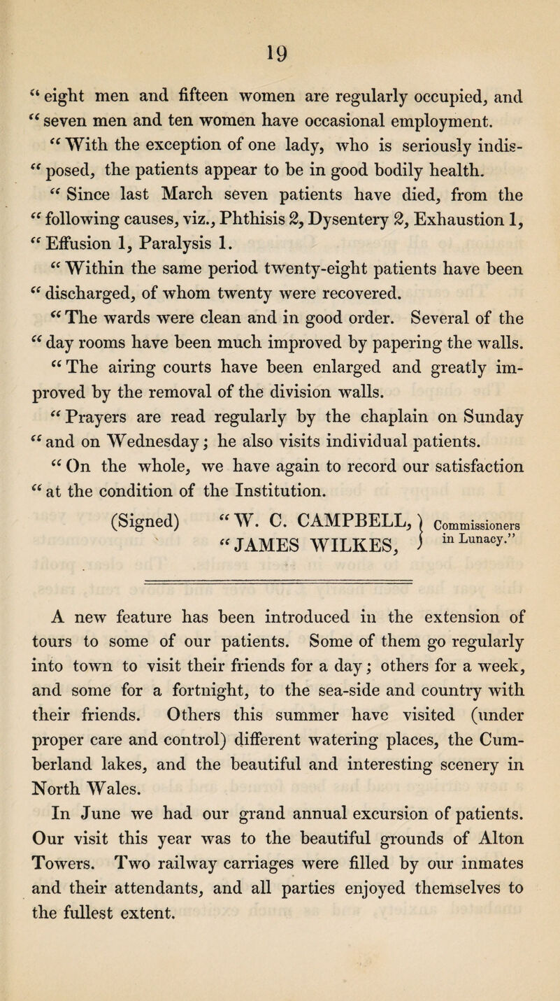 u eight men and fifteen women are regularly occupied, and “ seven men and ten women have occasional employment. “ With the exception of one lady, who is seriously indis- “ posed, the patients appear to be in good bodily health. “ Since last March seven patients have died, from the “ following causes, viz., Phthisis 2, Dysentery 2, Exhaustion 1, “Effusion 1, Paralysis 1. “ Within the same period twenty-eight patients have been “ discharged, of whom twenty were recovered. “ The wards were clean and in good order. Several of the “ day rooms have been much improved by papering the walls. “ The airing courts have been enlarged and greatly im¬ proved by the removal of the division walls. “ Prayers are read regularly by the chaplain on Sunday “and on Wednesday; he also visits individual patients. “On the whole, we have again to record our satisfaction “ at the condition of the Institution. (Signed) b { Commissioners “JAMES WILKES, ) inLunacy” A new feature has been introduced in the extension of tours to some of our patients. Some of them go regularly into town to visit their friends for a day; others for a week, and some for a fortnight, to the sea-side and country with their friends. Others this summer have visited (under proper care and control) different watering places, the Cum¬ berland lakes, and the beautiful and interesting scenery in North Wales. In June we had our grand annual excursion of patients. Our visit this year was to the beautiful grounds of Alton Towers. Two railway carriages were filled by our inmates and their attendants, and all parties enjoyed themselves to the fullest extent.