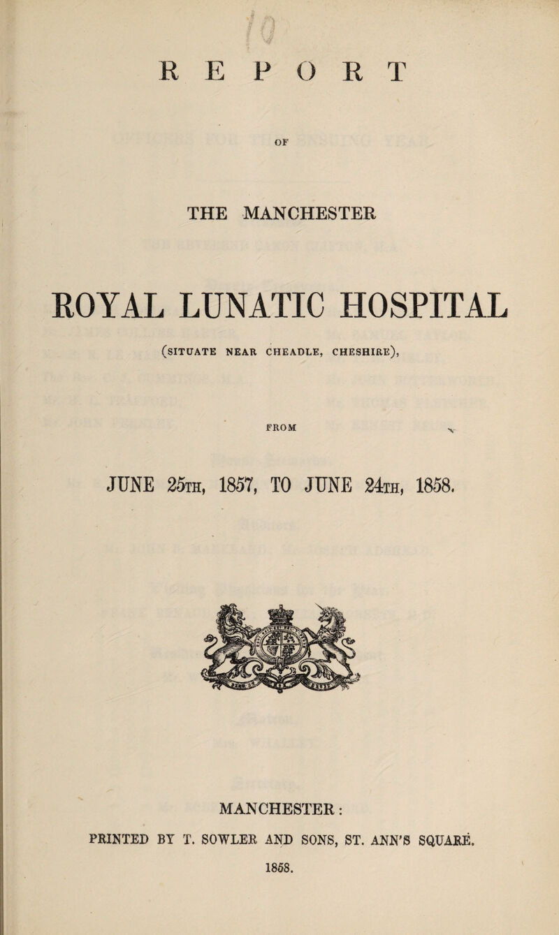 OF THE MANCHESTER ROYAL LUNATIC HOSPITAL (SITUATE NEAR CHEADLE, CHESHIRE), FROM JUNE 25th, 1857, TO JUNE 24th, 1858. MANCHESTER: PRINTED BY T. SOWLER AND SONS, ST. ANN'S SQUARE. 1858.