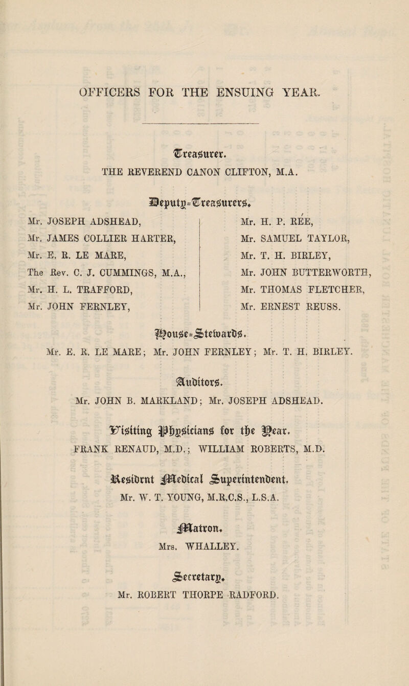 OFFICERS FOR THE ENSUING YEAR. ^rragurer* THE REVEREND CANON CLIFTON, M.A. lieputg^reagum#* Mr. JOSEPH ADSHEAD, Mr. H. P. REE, Mr. SAMUEL TAYLOR Mr. JAMES COLLIER HARTER, Mr. E. R. LE MARE, The Rev. C. J. CUMMINGS, M.A., Mr. T. H. BIRLEY, Mr. JOHN BUTTERWORTH Mr. THOMAS FLETCHER, Mr. ERNEST REUSS. Mr. H. L. TRAFFORD, Mr. JOHN FERNLEY, pfou0c=iHefoar$i3. Mr. E. R. LE MARE; Mr. JOHN FERNLEY; Mr. T. H. BIRLEY. $(lltltt0r!3* Mr. JOHN B. MARYLAND; Mr. JOSEPH ADSHEAD. lotting ^J)g£tctang for tf)r f*rar, FRANK RENAUD, M.D.; WILLIAM ROBERTS, M.D. XtetDrnt #letikal j&upmntentirttt Mr. W. T. YOUNG, M.R.C.S., L.S.A. J&atrom Mrs. WHALLEY. jErmtarj)* Mr. ROBERT THORPE RADFORD.