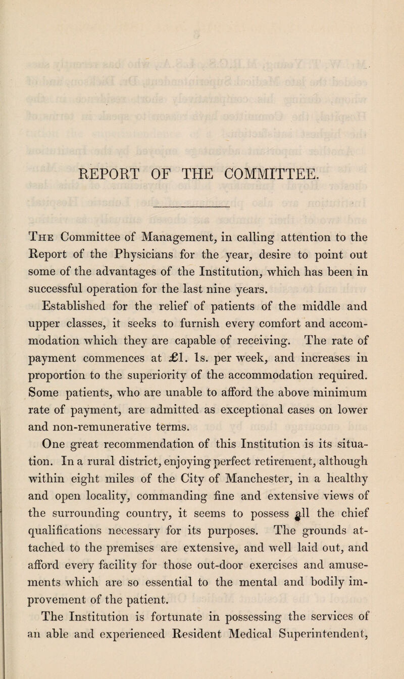 REPORT OF THE COMMITTEE. The Committee of Management, in calling attention to the Report of the Physicians for the year, desire to point out some of the advantages of the Institution, which has been in successful operation for the last nine years. Established for the relief of patients of the middle and upper classes, it seeks to furnish every comfort and accom¬ modation which they are capable of receiving. The rate of payment commences at £1. Is. per week, and increases in proportion to the superiority of the accommodation required. Some patients, who are unable to afford the above minimum rate of payment, are admitted as exceptional cases on lower and non-remunerative terms. One great recommendation of this Institution is its situa¬ tion. In a rural district, enjoying perfect retirement, although within eight miles of the City of Manchester, in a healthy and open locality, commanding fine and extensive views of the surrounding country, it seems to possess gll the chief qualifications necessary for its purposes. The grounds at¬ tached to the premises are extensive, and well laid out, and afford every facility for those out-door exercises and amuse¬ ments which are so essential to the mental and bodily im¬ provement of the patient. The Institution is fortunate in possessing the services of an able and experienced Resident Medical Superintendent,