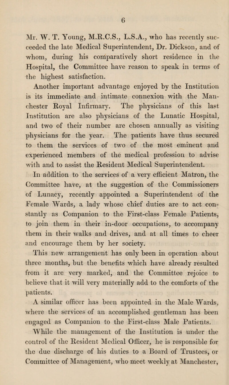 Mr. W. T. Young, M.R.C.S., L.S.A., who has recently suc¬ ceeded the late Medical Superintendent, Dr. Dickson, and of whom, during his comparatively short residence in the Hospital, the Committee have reason to speak in terms of the highest satisfaction. Another important advantage enjoyed by the Institution is its immediate and intimate connexion with the Man¬ chester Royal Infirmary. The physicians of this last Institution are also physicians of the Lunatic Hospital, and two of their number are chosen annually as visiting physicians for the year. The patients have thus secured to them the services of two of the most eminent and experienced members of the medical profession to advise with and to assist the Resident Medical Superintendent. In addition to the services of a very efficient Matron, the Committee have, at the suggestion of the Commissioners of Lunacy, recently appointed a Superintendent of the Female Wards, a lady whose chief duties are to act con¬ stantly as Companion to the First-class Female Patients, to join them in their in-door occupations, to accompany them in their walks and drives, and at all times to cheer and encourage them by her society. This new arrangement has only been in operation about three months, but the benefits Avhich have already resulted from it are very marked, and the Committee rejoice to believe that it will very materially add to the comforts of the patients. A similar officer has been appointed in the Male Wards, where the services of an accomplished gentleman has been engaged as Companion to the First-class Male Patients. While the management of the Institution is under the control of the Resident Medical Officer, he is responsible for the due discharge of his duties to a Board of Trustees, or Committee of Management, who meet weekly at Manchester,