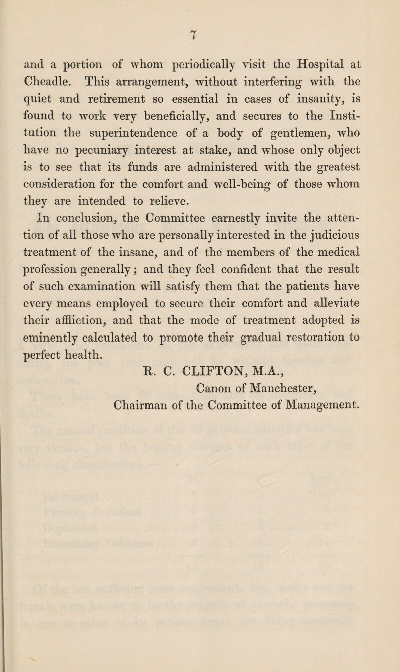 and a portion of whom periodically visit the Hospital at Cheadle. This arrangement, without interfering with the quiet and retirement so essential in cases of insanity, is found to work very beneficially, and secures to the Insti¬ tution the superintendence of a body of gentlemen, who have no pecuniary interest at stake, and whose only object is to see that its funds are administered with the greatest consideration for the comfort and well-being of those whom they are intended to relieve. In conclusion, the Committee earnestly invite the atten¬ tion of all those who are personally interested in the judicious treatment of the insane, and of the members of the medical profession generally; and they feel confident that the result of such examination will satisfy them that the patients have every means employed to secure their comfort and alleviate their affliction, and that the mode of treatment adopted is eminently calculated to promote their gradual restoration to perfect health. It. C. CLIFTON, M.A., Canon of Manchester, Chairman of the Committee of Management.