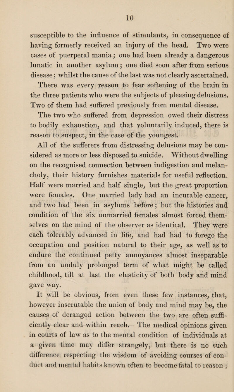 susceptible to the influence of stimulants, in consequence of having formerly received an injury of the head. Two were cases of puerperal mania; one had been already a dangerous lunatic in another asylum; one died soon after from serious disease; whilst the cause of the last was not clearly ascertained. There was every reason to fear softening of the brain in the three patients who were the subjects of pleasing delusions. Two of them had suffered previously from mental disease. The two who suffered from depression owed their distress to bodily exhaustion, and that voluntarily induced, there is reason to suspect, in the case of the youngest. All of the sufferers from distressing delusions may be con¬ sidered as more or less disposed to suicide. Without dwelling on the recognised connection between indigestion and melan¬ choly, their history furnishes materials for useful reflection. Half were married and half single, but the great proportion were females. One married lady had an incurable cancer, and two had been in asylums before; but the histories and condition of the six unmarried females almost forced them¬ selves on the mind of the observer as identical. They were each tolerably advanced in life, and had had to forego the occupation and position natural to their age, as well as to endure the continued petty annoyances almost inseparable from an unduly prolonged term of what might be called childhood, till at last the elasticity of both body and mind gave way. It will be obvious, from even these few instances, that, however inscrutable the union of body and mind may be, the causes of deranged action between the two are often suffi¬ ciently clear and within reach. The medical opinions given in courts of law as to the mental condition of individuals at a given time may differ strangely, but there is no such difference respecting the wisdom of avoiding courses of con¬ duct and mental habits known often to become fatal to reason ;