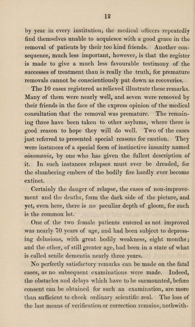 by year in every institution, the medical officers repeatedly find themselves unable to acquiesce with a good grace in the removal of patients by their too kind friends. Another con¬ sequence, much less important, however, is that the register is made to give a much less favourable testimony of the successes of treatment than is really the truth, for premature removals cannot be conscientiously put down as recoveries. The 10 cases registered as relieved illustrate these remarks. Many of them were nearly well, and seven were removed by their friends in the face of the express opinion of the medical consultation that the removal was premature. The remain¬ ing three have been taken to other asylums, where there is good reason to hope they will do well. Two of the cases just referred to presented special reasons for caution. They were instances of a special form of instinctive insanity named oinomania, by one who has given the fullest description of it. In such instances relapses must ever be dreaded, for the slumbering embers of the bodily fire hardly ever become extinct. Certainly the danger of relapse, the cases of non-improve¬ ment and the deaths, form the dark side of the picture, and yet, even here, there is no peculiar depth of gloom, for such is the common lot. One of the two female patients entered as not improved was nearly 70 years of age, and had been subject to depress¬ ing delusions, with great bodily weakness, eight months; and the other, of still greater age, had been in a state of what is called senile dementia nearly three years. No perfectly satisfactory remarks can be made on the fatal cases, as no subsequent examinations were made. Indeed, the obstacles and delays which have to be surmounted, before consent can be obtained for such an examination, are more than sufficient to check ordinary scientific zeal. The loss of the last means of verification or correction remains, nothwith-