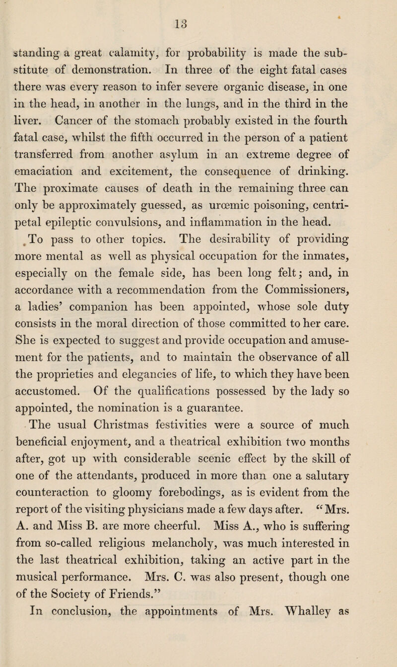 standing a great calamity, for probability is made the sub¬ stitute of demonstration. In three of the eight fatal cases there was every reason to infer severe organic disease, in one in the head, in another in the lungs, and in the third in the liver. Cancer of the stomach probably existed in the fourth fatal case, whilst the fifth occurred in the person of a patient transferred from another asylum in an extreme degree of emaciation and excitement, the consequence of drinking. The proximate causes of death in the remaining three can only be approximately guessed, as urcemic poisoning, centri¬ petal epileptic convulsions, and inflammation in the head. To pass to other topics. The desirability of providing more mental as well as physical occupation for the inmates, especially on the female side, has been long felt; and, in accordance with a recommendation from the Commissioners, a ladies’ companion has been appointed, whose sole duty consists in the moral direction of those committed to her care. She is expected to suggest and provide occupation and amuse¬ ment for the patients, and to maintain the observance of all the proprieties and elegancies of life, to which they have been accustomed. Of the qualifications possessed by the lady so appointed, the nomination is a guarantee. The usual Christmas festivities were a source of much beneficial enjoyment, and a theatrical exhibition two months after, got up with considerable scenic effect by the skill of one of the attendants, produced in more than one a salutary counteraction to gloomy forebodings, as is evident from the report of the visiting physicians made a few days after. “ Mrs. A. and Miss B. are more cheerful. Miss A., who is suffering from so-called religious melancholy, was much interested in the last theatrical exhibition, taking an active part in the musical performance. Mrs. C. was also present, though one of the Society of Friends.” In conclusion, the appointments of Mrs. Whalley as