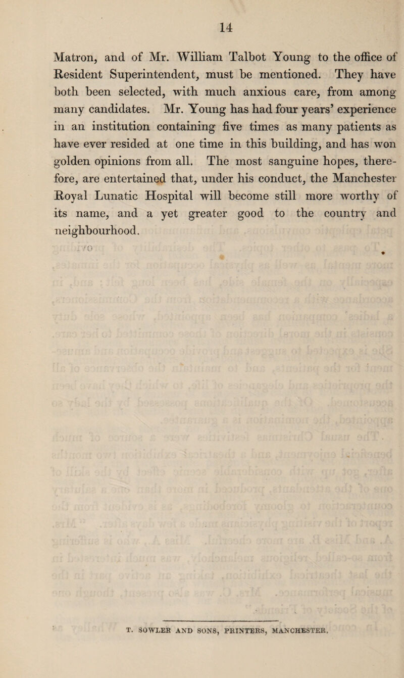 Matron, and of Mr. William Talbot Young to the office of Resident Superintendent, must be mentioned. They have both been selected, with much anxious care, from among many candidates. Mr. Young has had four years5 experience in an institution containing five times as many patients as have ever resided at one time in this building, and has won golden opinions from all. The most sanguine hopes, there¬ fore, are entertained that, under his conduct, the Manchester Royal Lunatic Hospital will become still more worthy of its name, and a yet greater good to the country and neighbourhood. T. SOWLEK AND SONS, PRINTERS, MANCHESTER,