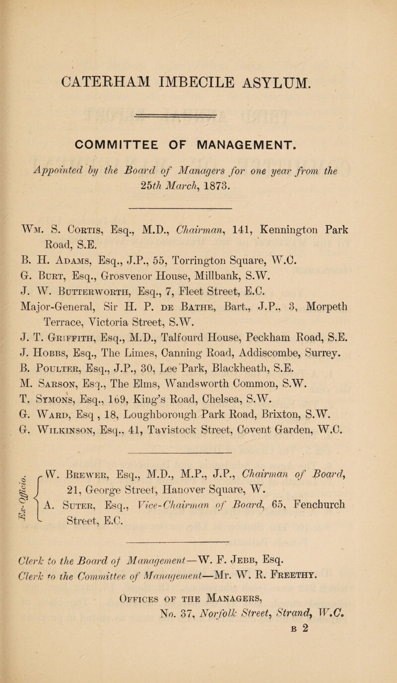 CATERHAM IMBECILE ASYLUM. COMMITTEE OF MANAGEMENT. Appointed by the Board of Managers for one year from the 25th March, 1873. Wm. S. Cortis, Esq., M.D., Chairman, 141, Kennington Park Road, S.E. B. H. Adams, Esq., J.P., 55, Torrington Square, W.O. G. Burt, Esq., Grosvenor House, Millbank, S.W. J. W. Butterwortli, Esq., 7, Fleet Street, E.C. Major-General, Sir H. P. de Bathe, Bart., J.P., 3, Morpeth Terrace, Victoria Street, S.W. J. T. Griffith, Esq., M.D., Talfourd House, Peckham Road, S.E. J. Hobbs, Esq., The Limes, Canning Road, Addiscombe, Surrey. B. Poulter, Esq., J.P., 30, Lee Park, Blackheath, S.E. M. Sarson, Esq., The Elms, Wandsworth Common, S.W. T. Symons, Esq., 169, King’s Road, Chelsea, S.W. G. Ward, Esq , 18, Loughborough Park Road, Brixton, S.W. G. Wilkinson, Esq., 41, Tavistock Street, Covent Garden, W.C. © W. Brewer, Esq., M.D., M.P., J.P., Chairman of Board,, 21, George Street, Hanover Square, W. A. Suter, Esq., Vice-Chairman of Board, 65, Fenchurch Street, E.C. Clerk to the Board of Management—W. F. Jebb, Esq. Clerk to the Committee of Management—-Mr. W. R. Freethy. Offices of the Managers, No. 37, Norfolk Street, Strand, IF.Co