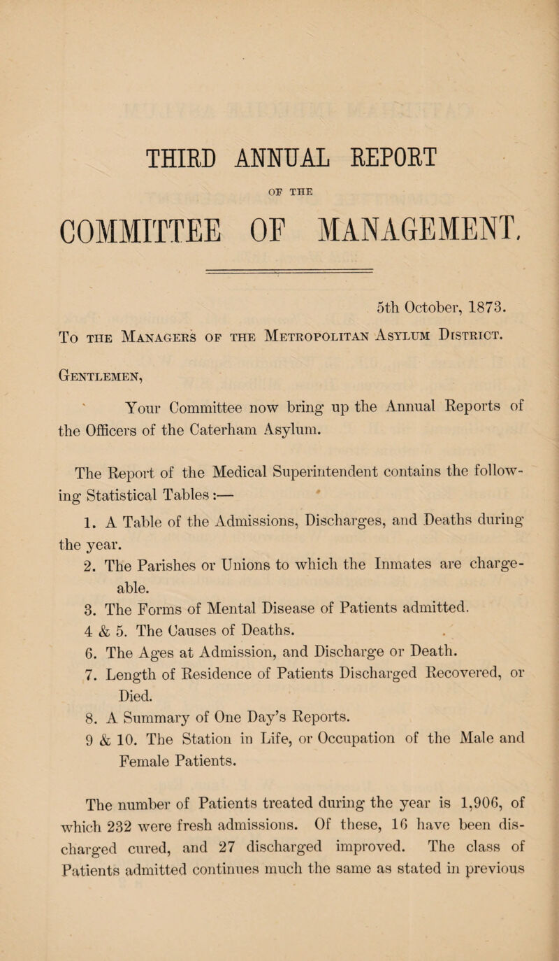 THIRD ANNUAL REPORT or THE 5th October, 1873. To the Managers of the Metropolitan Asylum District. Gentlemen, Your Committee now bring up the Annual Reports of the Officers of the Caterham Asylum. The Report of the Medical Superintendent contains the follow¬ ing Statistical Tables:— 1. A Table of the Admissions, Discharges, and Deaths during the year. 2. The Parishes or Unions to which the Inmates are charge¬ able. 3. The Forms of Mental Disease of Patients admitted. 4 & 5. The Causes of Deaths. 6. The Ages at Admission, and Discharge or Death. 7. Length of Residence of Patients Discharged Recovered, or Died. 8. A Summary of One Day’s Reports. 9 & 10. The Station in Life, or Occupation of the Male and Female Patients. The number of Patients treated during the year is 1,906, of which 232 were fresh admissions. Of these, 16 have been dis¬ charged cured, and 27 discharged improved. The class of Patients admitted continues much the same as stated in previous