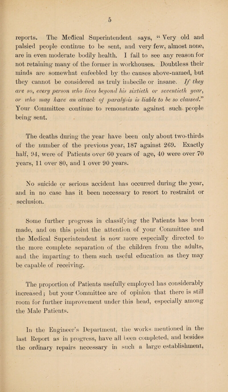 reports. The Medical Superintendent says, u Very old and palsied people continue to be sent, and very few, almost none, are in even moderate bodily health. I fail to see any reason for not retaining many of the former in workhouses. Doubtless their minds are somewhat enfeebled by the causes above-named, but they cannot be considered as truly imbecile or insane. If they are so, every person who lives beyond his sixtieth or seventieth year, or who may have an attack oj paralysis is liable to be so classed.’'' Your Committee continue to remonstrate against such, people being sent. The deaths during the year have been only about two-thirds of the number of the previous year, 187 against 269. Exactly half, 94, were of Patients over 60 years of age, 40 were over 70 years, 11 over 80, and 1 over 90 years. No suicide or serious accident has occurred during the year, and in no case has it been necessary to resort to restraint or seclusion. Some further progress in classifying the Patients has been made, and on this point the attention of your Committee and the Medical Superintendent is now more especially directed to the more complete separation of the children from the adults, and the imparting to them such useful education as they may be capable of receiving. The proportion of Patients usefully employed has considerably increased; but your Committee are of opinion that there is still room for further improvement under this head, especially among the Male Patients. In the Engineer’s Department, the works mentioned in the last Report as in progress, have all been completed, and besides the ordinary repairs necessary in such a large establishment,