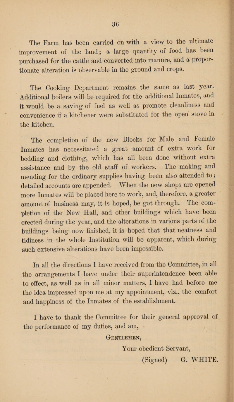 The Farm has been carried on with a view to the ultimate improvement of the land; a large quantity of food has been purchased for the cattle and converted into manure, and a propoi- tionate alteration is observable in the ground and crops. The Cooking Department remains the same as last year. Additional boilers will be required for the additional Inmates, and it would be a saving of fuel as well as promote cleanliness and convenience if a kitchener were substituted for the open stove in the kitchen. The completion of the new Blocks for Male and Female Inmates has necessitated a great amount of extra work for bedding and clothing, which has all been done without extra assistance and by the old staff of workers. The making and mending for the ordinary supplies having been also attended to; detailed accounts are appended. When the new shops are opened more Inmates will be placed here to work, and, therefore, a greater amount of business may, it is hoped, be got through. The com¬ pletion of the New Hall, and other buildings which have been erected during the year, and the alterations in various parts of the buildings being now finished, it is hoped that that neatness and tidiness in the whole Institution will be apparent, which during such extensive alterations have been impossible. In all the directions I have received from the Committee, in all the arrangements I have under their superintendence been able to effect, as well as in all minor matters, I have had before me the idea impressed upon me at my appointment, viz., the comfort and happiness of the Inmates of the establishment. I have to thank the Committee for their general approval of the performance of my duties, and am, Gentlemen, Your obedient Servant, (Signed) G. WHITE.