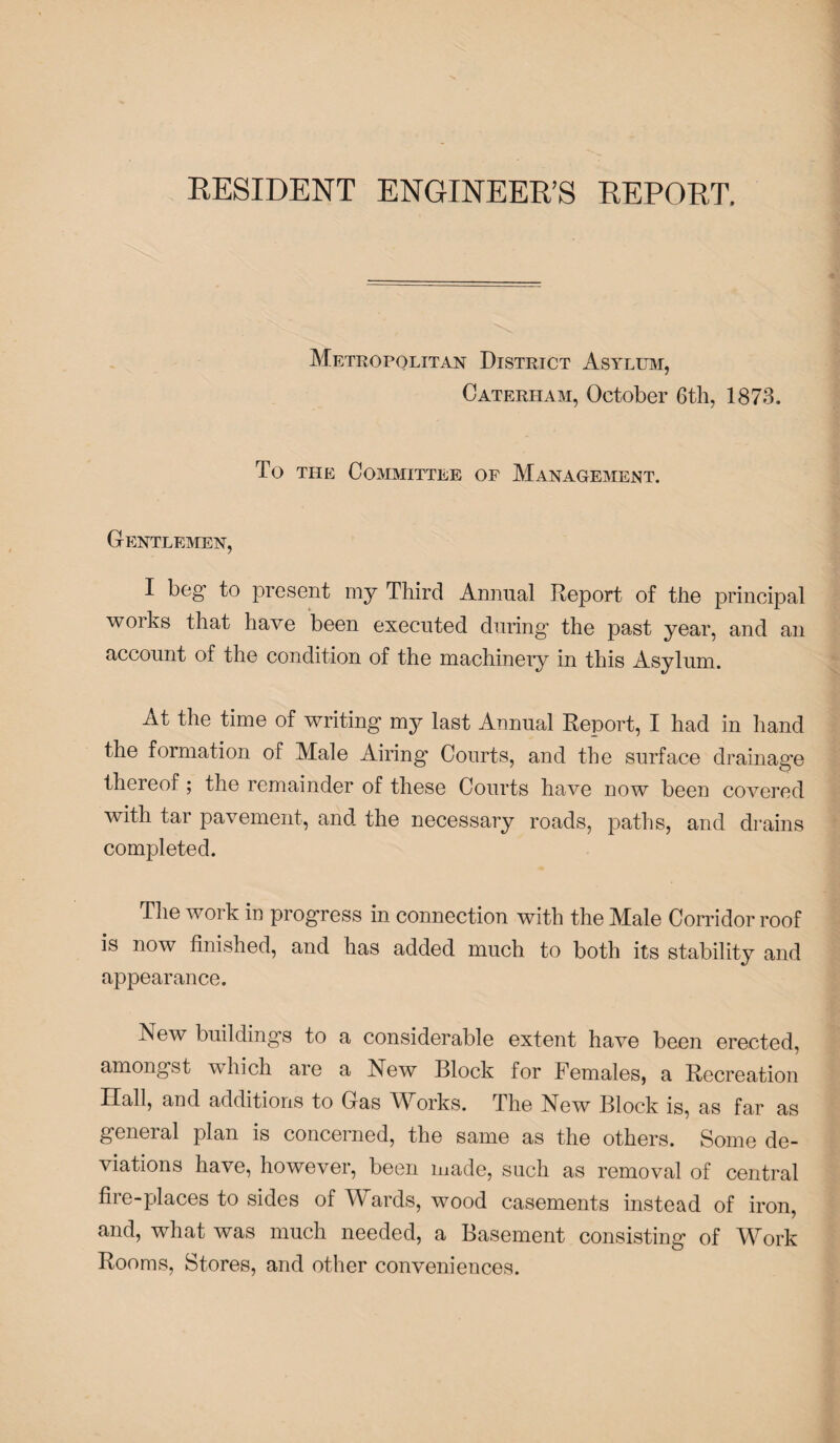 RESIDENT ENGINEER’S REPORT. Metropolitan District Asylum, Caterham, October 6th, 1873. To the Committee of Management. Gentlemen, I beg to present my Third Annual Report of the principal works that have been executed during the past year, and an account of the condition of the machinery in this Asylum. At the time of writing my last Annual Report, I had in hand the formation of Male Airing Courts, and the surface drainage thereof; the remainder of these Courts have now been covered with tar pavement, and the necessary roads, paths, and drains completed. The work in progress in connection with the Male Corridor roof is now finished, and has added much to both its stability and appearance. New buildings to a considerable extent have been erected, amongst which are a New Block for Females, a Recreation Ilall, ami additions to Gas Wkxrks. The New Block is, as far as general plan is concerned, the same as the others. Some de¬ viations have, however, been made, such as removal of central fire-places to sides of Wards, wood casements instead of iron, and, what was much needed, a Basement consisting of Work Rooms, Stores, and other conveniences.