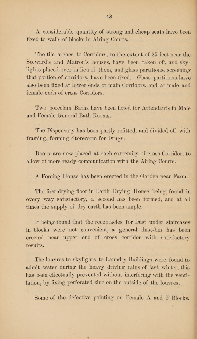 A considerable quantity of strong and cheap seats have been fixed to walls of blocks in Airing Courts. The tile arches to Corridors, to the extent of 25 feet near the Steward’s and Matron’s houses, have been taken off, and sky¬ lights placed over in lieu of them, and glass partitions-, screening that portion of corridors, have been fixed. Glass partitions have also been fixed at lower ends of main Corridors, and at male and female ends of cross Corridors. Two porcelain Baths have been fitted for Attendants in Male and Female General Bath Rooms. « The Dispensary has been partly refitted, and divided off with framing, forming Storeroom for Drugs. Doors are now placed at each extremity of cross Corridor, to allow of more ready communication with the Airing Courts. A Forcing House has been erected in the Garden near Farm. The first drying floor in Earth Drying House being found in every way satisfactory, a second has been formed, and at all times the supply of dry earth has been ample. It being found that the receptacles for Dust under staircases in blocks were not convenient, a general dust-bin has been erected near upper end of cross corridor with satisfactory results. The louvres to skylights to Laundry Buildings were found to admit water during the heavy driving rains of last winter, this has been effectually prevented without interfering with the venti¬ lation, by fixing perforated zinc on the outside of the louvres. Some of the defective pointing on Female A and F Blocks,