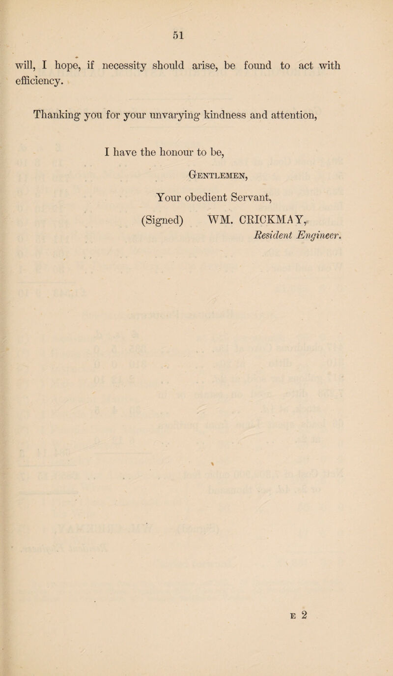 will, I hope, if necessity should arise, be found to act with efficiency. Thanking you for your unvarying kindness and attention, I have the honour to be, Gentlemen, Your obedient Servant, (Signed) WM. CRICKMAY, Resident Engineer. e 2