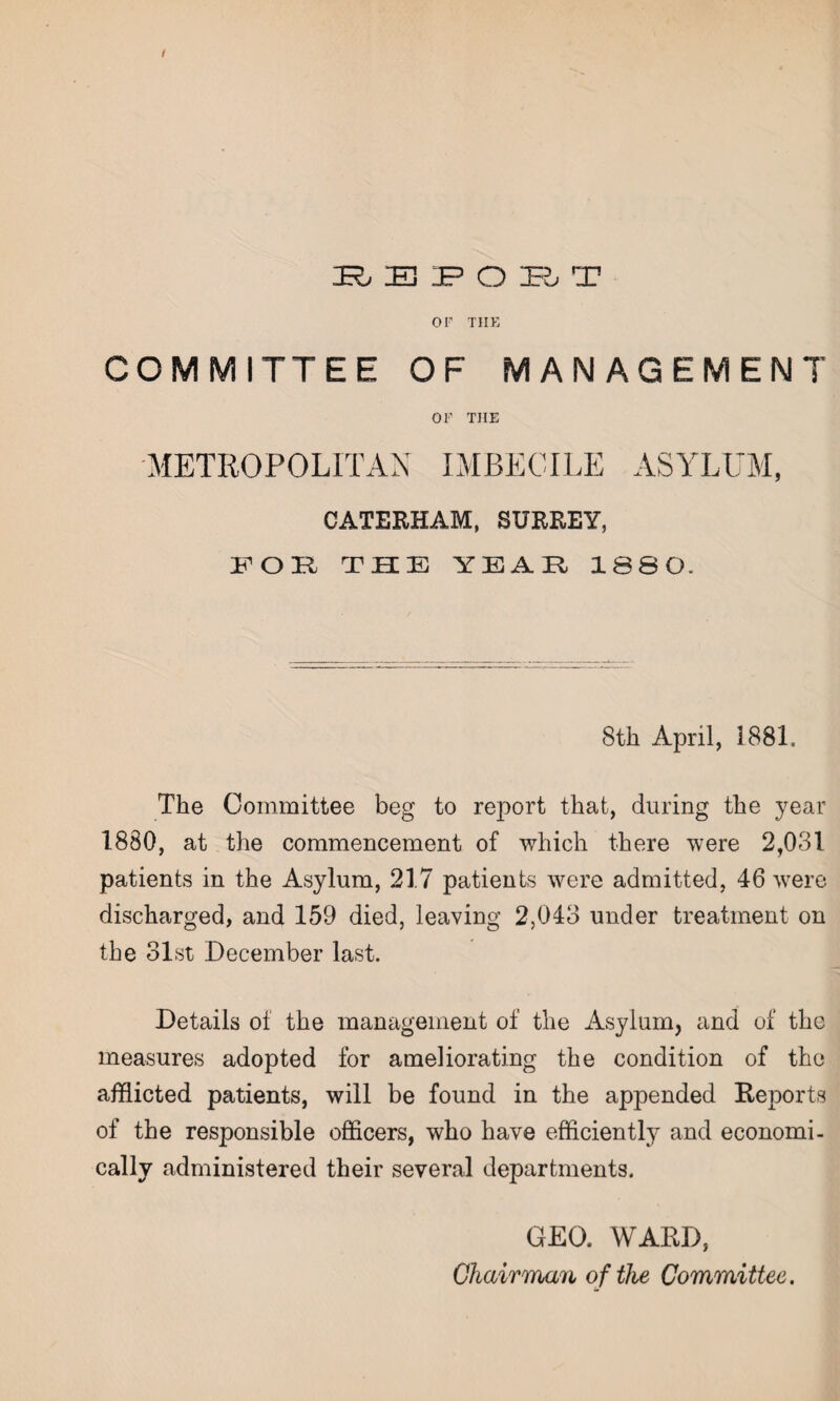 / REPORT or TIIE COMMITTEE OF MANAGEMENT or THE METROPOLITAN IMBECILE ASYLUM, CATERHAM, SURREY, FOR THE YEAR 1880. 8th April, I88L The Committee beg to report that, during the year 1880, at the commencement of which there were 2,031 patients in the Asylum, 217 patients were admitted, 46 were discharged, and 159 died, leaving 2,043 under treatment on the 31st December last. Details of the management of the Asylum, and of the measures adopted for ameliorating the condition of the afflicted patients, will be found in the appended Reports of the responsible officers, who have efficiently and economi¬ cally administered their several departments. GEO. WARD, Chairman of the Committee.