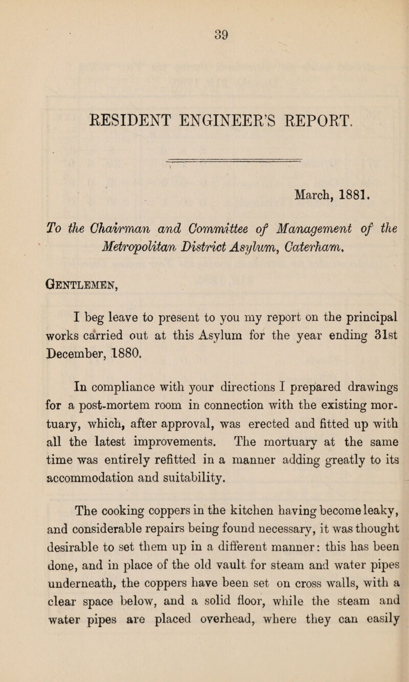 RESIDENT ENGINEER’S REPORT. March, 1881. To the Chairman and Committee of Management of the Metropolitan District Asylum, Caterham, Gentlemen, I beg leave to present to you my report on the principal works carried out at this Asylum for the year ending 31st December, 1880, In compliance with your directions I prepared drawings for a post-mortem room in connection with the existing mor¬ tuary, which, after approval, was erected and fitted up with all the latest improvements. The mortuary at the same time was entirely refitted in a manner adding greatly to its accommodation and suitability. The cooking coppers in the kitchen having become leaky, and considerable repairs being found necessary, it was thought desirable to set them up in a different manner: this has been done, and in place of the old vault for steam and water pipes underneath, the coppers have been set on cross walls, with a clear space below, and a solid floor, while the steam and water pipes are placed overhead, where they can easily