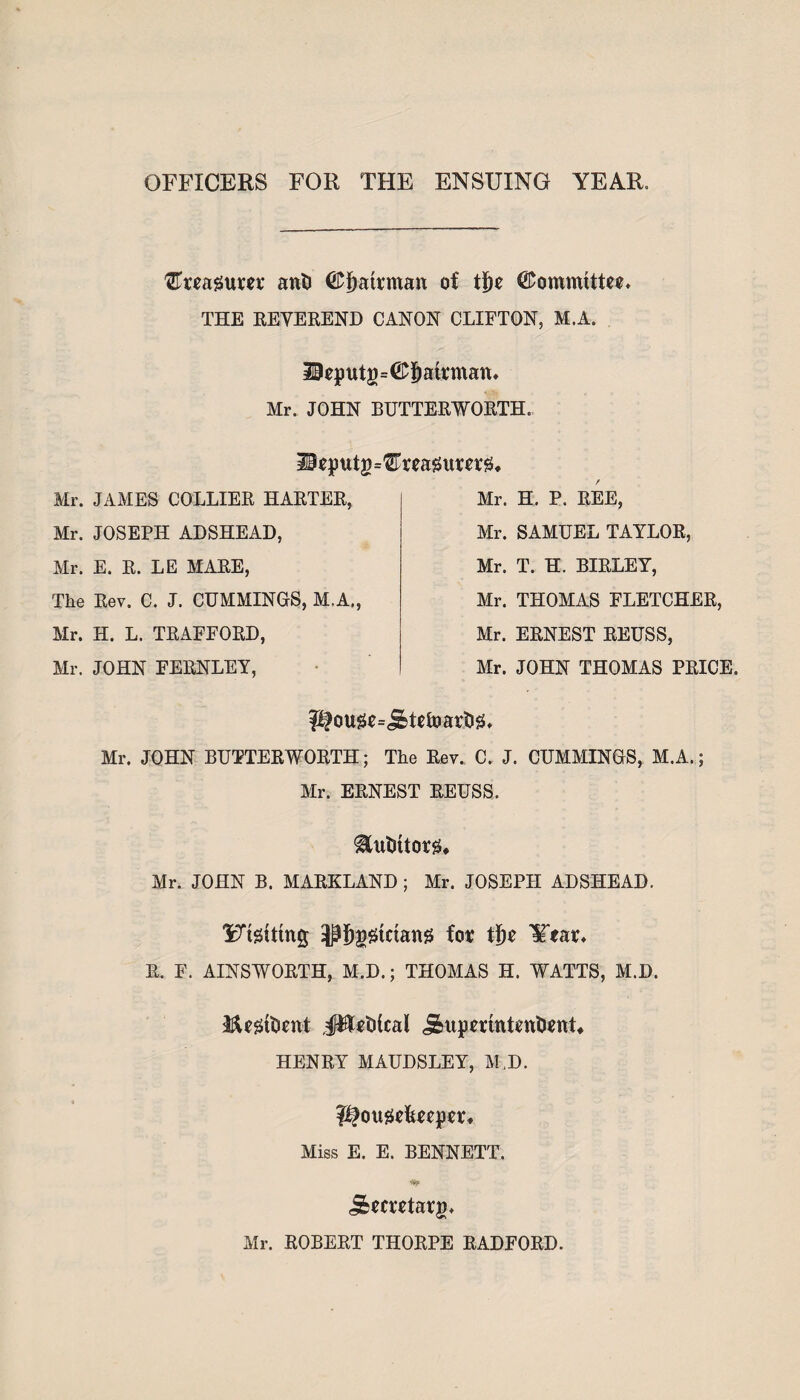 OFFICERS FOR THE ENSUING YEAR. ^Treagum ant (£f)atrman of ti)e ©ommtttee. THE REVEREND CANON CLIFTON, M.A. 10eputg=©^att,man» Mr. JOHN BUTTERWORTH. ilsputg^reagumg* / Mr. H. P. REE, Mr. SAMUEL TAYLOR, Mr. T. H. BIRLEY, Air. THOMAS FLETCHER, Mr. ERNEST REUSS, Mr. JOHN THOMAS PRICE. pfow=J^tefoartig, Mr. JOHN BUTTERWORTH; The Rev. C. J. CUMAIINGS, M.A.; Air. ERNEST REUSS. ^utuiorg, Mr. JOHN B. MARKLAND ; Mr. JOSEPH ADSHEAD. Yngittng -pfjggtdang for tfte ¥tar* R. F. AINSWORTH, M.D.; THOMAS H. WATTS, M.D. Jfajrftienst JWrtiical j&upmntrntient, HENRY MAUDSLEY, Af,D. PJougefercper, Miss E. E. BENNETT. *5? j&metar£* Air. ROBERT THORPE RADFORD. Mr. JAAIES COLLIER HARTER, Mr. JOSEPH ADSHEAD, Air. E. R. LE MARE, The Rev. C. J. CUAIMINGS, M.A., Air. H. L. TRAFFORD, Air. JOHN FERNLEY,