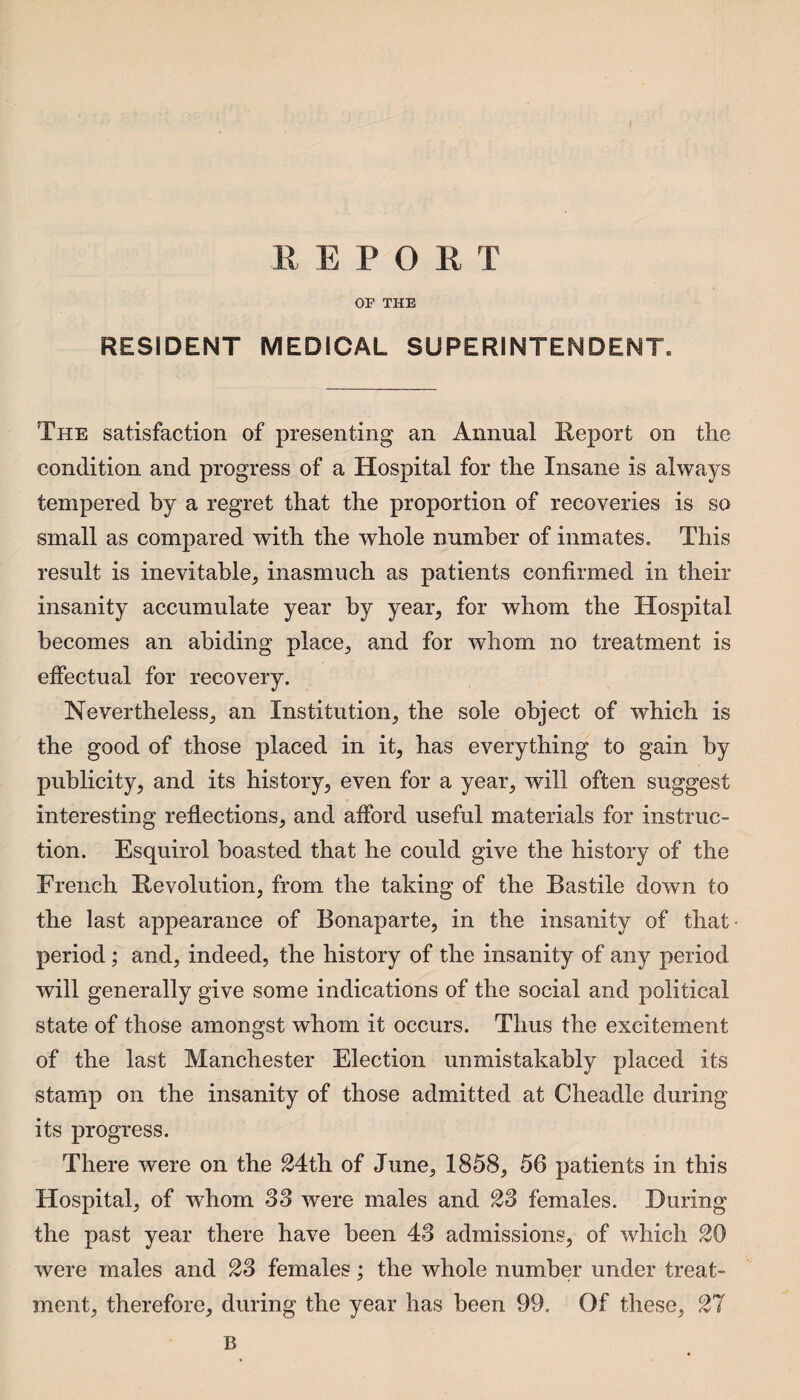 R E P O R T OF THE RESIDENT MEDICAL SUPERINTENDENT. The satisfaction of presenting an Annual Report on the condition and progress of a Hospital for the Insane is always tempered by a regret that the proportion of recoveries is so small as compared with the whole number of inmates. This result is inevitable, inasmuch as patients confirmed in their insanity accumulate year by year, for whom the Hospital becomes an abiding place, and for whom no treatment is effectual for recovery. Nevertheless, an Institution, the sole object of which is the good of those placed in it, has everything to gain by publicity, and its history, even for a year, will often suggest interesting reflections, and afford useful materials for instruc¬ tion. Esquirol boasted that he could give the history of the French Revolution, from the taking of the Rastile down to the last appearance of Bonaparte, in the insanity of that period ; and, indeed, the history of the insanity of any period will generally give some indications of the social and political state of those amongst whom it occurs. Thus the excitement of the last Manchester Election unmistakably placed its stamp on the insanity of those admitted at Cheadle during its progress. There were on the 24th of June, 1858, 56 patients in this Hospital, of whom 33 were males and 23 females. During the past year there have been 43 admissions, of which 20 were males and 23 females; the whole number under treat¬ ment, therefore, during the year has been 99. Of these, 21 B