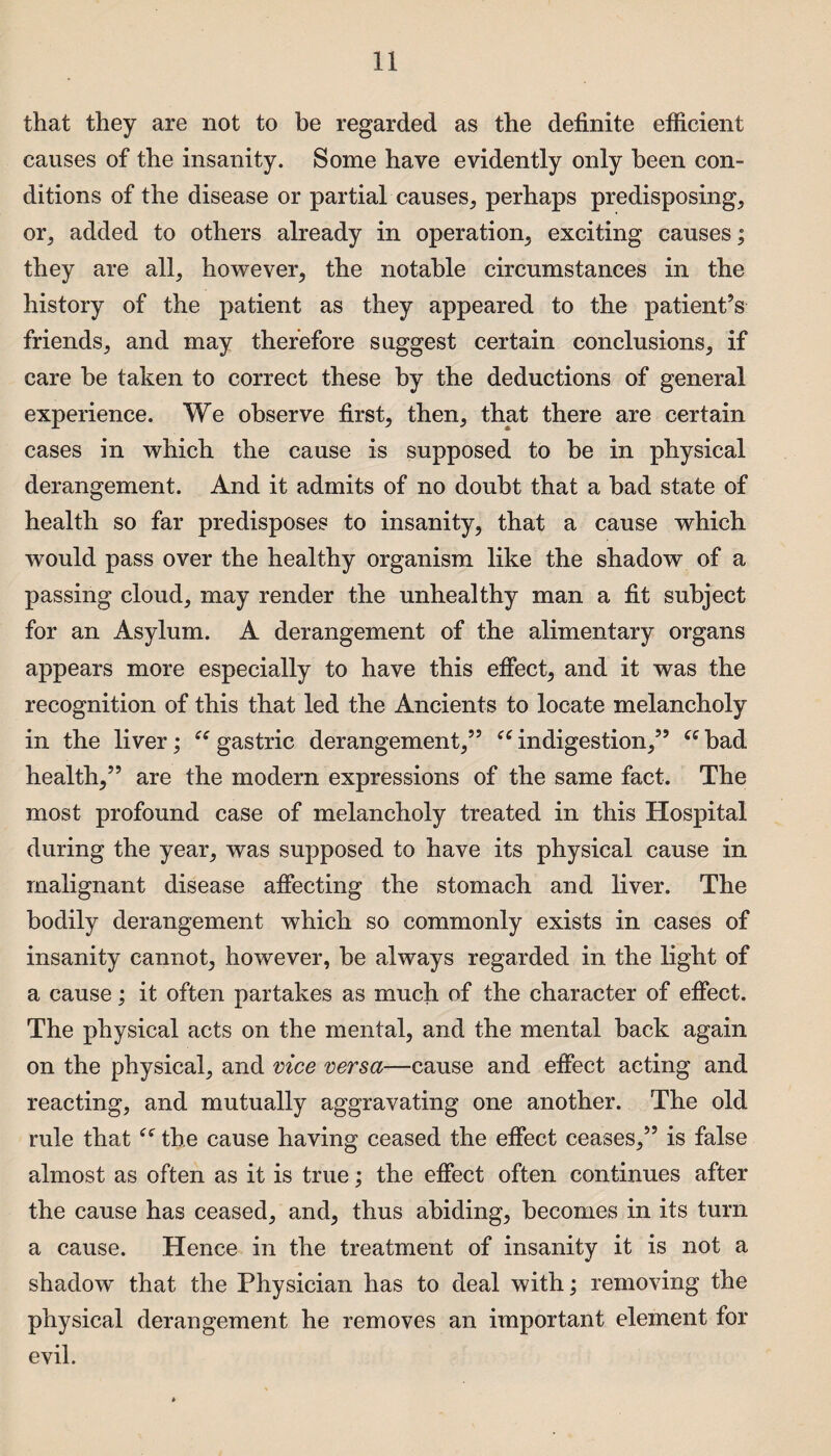 that they are not to be regarded as the definite efficient causes of the insanity. Some have evidently only been con¬ ditions of the disease or partial causes, perhaps predisposing, or, added to others already in operation, exciting causes; they are all, however, the notable circumstances in the history of the patient as they appeared to the patient’s friends, and may therefore suggest certain conclusions, if care be taken to correct these by the deductions of general experience. We observe first, then, that there are certain cases in which the cause is supposed to be in physical derangement. And it admits of no doubt that a bad state of health so far predisposes to insanity, that a cause which would pass over the healthy organism like the shadow of a passing cloud, may render the unhealthy man a fit subject for an Asylum. A derangement of the alimentary organs appears more especially to have this effect, and it was the recognition of this that led the Ancients to locate melancholy in the liver; “ gastric derangement,” “ indigestion,” “ bad health,” are the modern expressions of the same fact. The most profound case of melancholy treated in this Hospital during the year, was supposed to have its physical cause in malignant disease affecting the stomach and liver. The bodily derangement which so commonly exists in cases of insanity cannot, however, be always regarded in the light of a cause; it often partakes as much of the character of effect. The physical acts on the mental, and the mental back again on the physical, and vice versa—cause and effect acting and reacting, and mutually aggravating one another. The old rule that the cause having ceased the effect ceases,” is false almost as often as it is true; the effect often continues after the cause has ceased, and, thus abiding, becomes in its turn a cause. Hence in the treatment of insanity it is not a shadow that the Physician has to deal with; removing the physical derangement he removes an important element for evil.