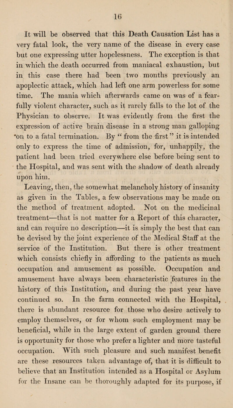 It will be observed that this Death Causation List has a very fatal look, the very name of the disease in every case but one expressing utter hopelessness. The exception is that in which the death occurred from maniacal exhaustion, but in this case there had been two months previously an apoplectic attack, which had left one arm powerless for some time. The mania which afterwards came on was of a fear¬ fully violent character, such as it rarely falls to the lot of the Physician to observe. It was evidently from the first the expression of active brain disease in a strong man galloping *on to a fatal termination. By “ from the first ” it is intended only to express the time of admission, for, unhappily, the patient had been tried everywhere else before being sent to the Hospital, and was sent with the shadow of death already upon him. Leaving, then, the somewhat melancholy history of insanity as given in the Tables, a few observations may be made on the method of treatment adopted. Not on the medicinal treatment—that is not matter for a Deport of this character, and can require no description—it is simply the best that can be devised by the joint experience of the Medical Staff at the service of the Institution. But there is other treatment which consists chiefly in affording to the patients as much occupation and amusement as possible. Occupation and amusement have alwavs been characteristic features in the V if history of this Institution, and during the past year have continued so. In the farm connected with the Hospital, there is abundant resource for those who desire actively to employ themselves, or for whom such employment may be beneficial, while in the large extent of garden ground there is opportunity for those who prefer a lighter and more tasteful occupation. With such pleasure and such manifest benefit are these resources taken advantage of, that it is difficult to believe that an Institution intended as a Hospital or Asylum for the Insane can be thoroughly adapted for its purpose, if