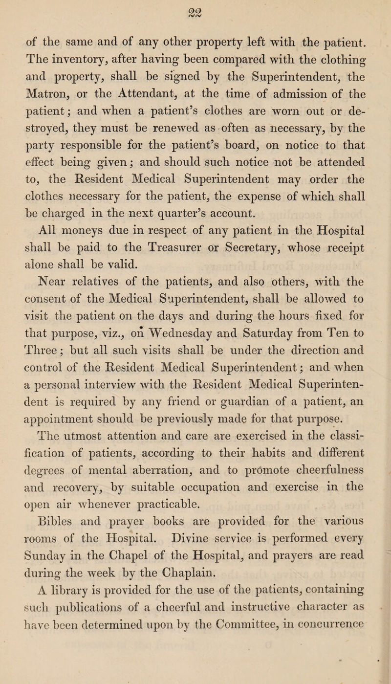 of the same and of any other property left with the patient. The inventory, after having been compared with the clothing* and property, shall be signed by the Superintendent, the Matron, or the Attendant, at the time of admission of the patient; and when a patient’s clothes are worn out or de¬ stroyed, they must be renewed as often as necessary, by the party responsible for the patient’s board, on notice to that effect being given; and should such notice not be attended to, the Resident Medical Superintendent may order the clothes necessary for the patient, the expense of which shall be charged in the next quarter’s account. All moneys due in respect of any patient in the Hospital shall be paid to the Treasurer or Secretary, whose receipt alone shall be valid. Near relatives of the patients, and also others, with the consent of the Medical Superintendent, shall be allowed to visit the patient on the days and during the hours fixed for that purpose, viz., on Wednesday and Saturday from Ten to Three; but all such visits shall be under the direction and control of the Resident Medical Superintendent; and when a personal interview with the Resident Medical Superinten¬ dent is required by any friend or guardian of a patient, an appointment should be previously made for that purpose. The utmost attention and care are exercised in the classi¬ fication of patients, according to their habits and different degrees of mental aberration, and to promote cheerfulness and recovery, by suitable occupation and exercise in the open air whenever practicable. Bibles and prayer books are provided for the various rooms of the Hospital. Divine service is performed every Sunday in the Chapel of the Hospital, and prayers are read during the week by the Chaplain. A library is provided for the use of the patients, containing such publications of a cheerful and instructive character as have been determined upon by the Committee, in concurrence