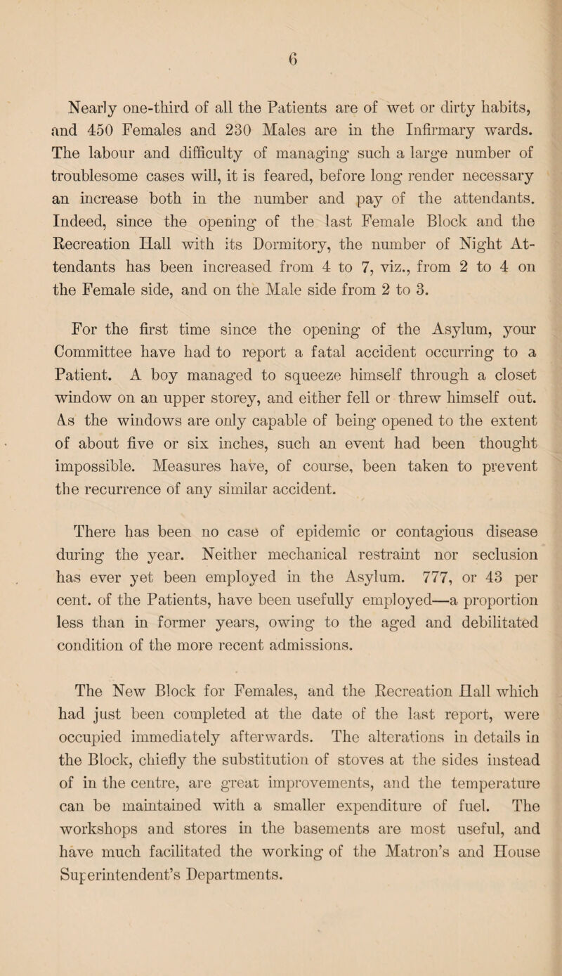 Nearly one-third of all the Patients are of wet or dirty habits, and 450 Females and 230 Males are in the Infirmary wards. The labour and difficulty of managing such a large number of troublesome cases will, it is feared, before long render necessary an increase both in the number and pay of the attendants. Indeed, since the opening of the last Female Block and the Recreation Hall with its Dormitory, the number of Night At¬ tendants has been increased from 4 to 7, viz., from 2 to 4 on the Female side, and on the Male side from 2 to 3. For the first time since the opening of the Asylum, your Committee have had to report a fatal accident occurring to a Patient. A boy managed to squeeze himself through a closet window on an upper storey, and either fell or threw himself out. As the windows are only capable of being opened to the extent of about five or six inches, such an event had been thought impossible. Measures have, of course, been taken to prevent the recurrence of any similar accident. There has been no case of epidemic or contagious disease during the year. Neither mechanical restraint nor seclusion has ever yet been employed in the Asylum. 777, or 43 per cent, of the Patients, have been usefully employed—a proportion less than in former years, owing to the aged and debilitated condition of the more recent admissions. The New Block for Females, and the Recreation Hall which had just been completed at the date of the last report, were occupied immediately afterwards. The alterations in details in the Block, chiefly the substitution of stoves at the sides instead of in the centre, are great improvements, and the temperature can be maintained with a smaller expenditure of fuel. The workshops and stores in the basements are most useful, and have much facilitated the working of the Matron’s and House Superintendent’s Departments.
