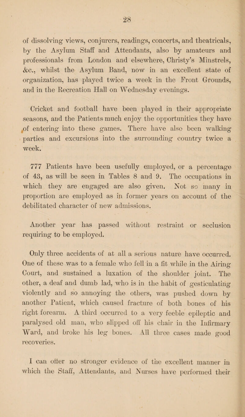 of dissolving views, conjurers, readings, concerts, and theatricals, by the Asylum Staff and Attendants, also by amateurs and professionals from London and elsewhere, Christy’s Minstrels, &c., whilst the Asylum Band, now in an excellent state of organization, has played twice a week in the Front Grounds, and in the Recreation Hall on Wednesday evenings. Cricket and football have been played in their appropriate seasons, and the Patients much enjoy the opportunities they have of entering into these games. There have also been walking- parties and excursions into the surrounding country twice a week. 777 Patients have been usefully employed, or a percentage of 43, as will be seen in Tables 8 and 9. The occupations in which they are engaged are also given. Not so many in proportion are employed as in former years on account of the debilitated character of new admissions. Another year has passed without restraint or seclusion requiring to be employed. Only three accidents of at all a serious nature have occurred. One of these was to a female who fell in a fit while in the Airing Court, and sustained a luxation of the shoulder joint. The other, a deaf and dumb lad, who is in the habit of gesticulating violently and so annoying the others, was pushed down by another Patient, which caused fracture of both bones of his right forearm. A third occurred to a very feeble epileptic and paralysed old man, who slipped off his chair in the Infirmary Ward, and broke his leg bones. All three cases made good recoveries. I can offer no stronger evidence of the excellent manner in which the Staff, Attendants, and Nurses have performed their