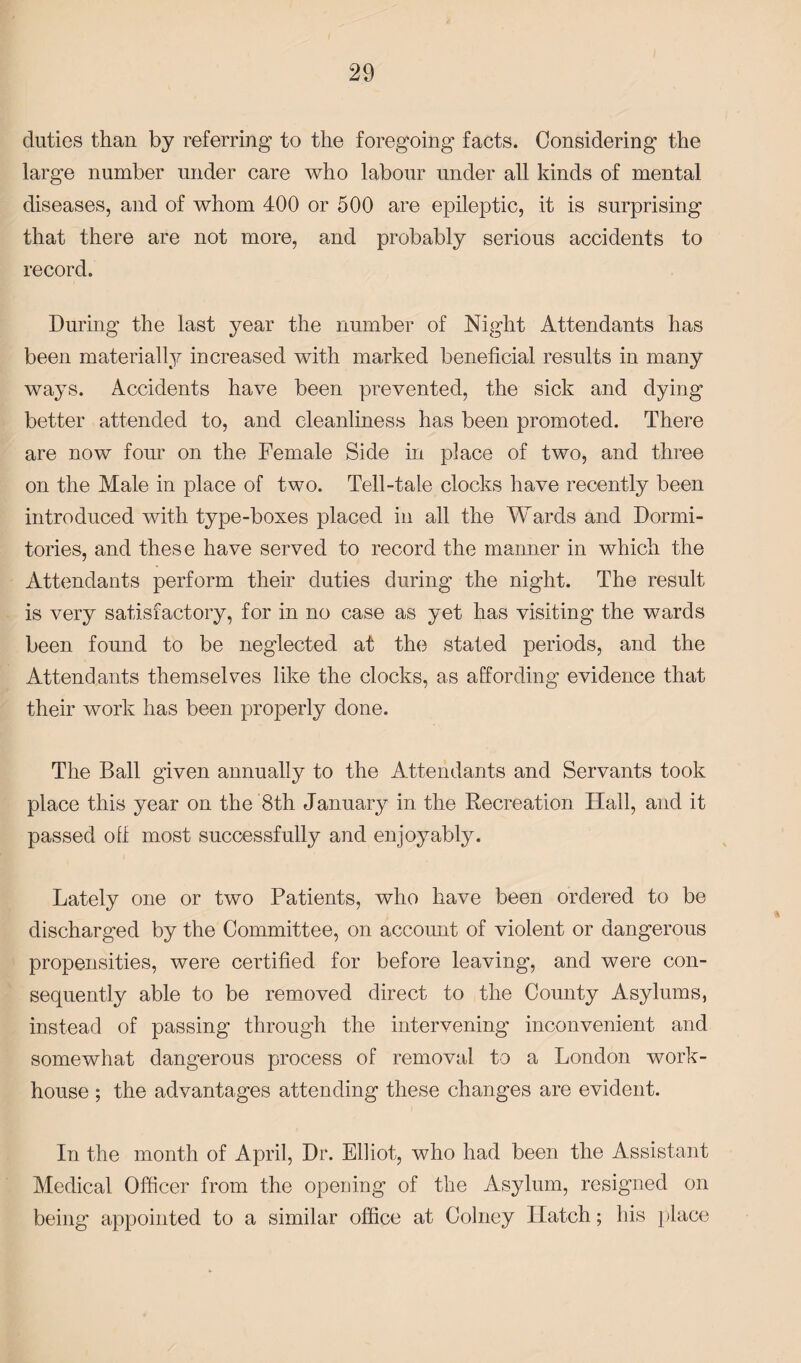 duties than by referring to the foregoing facts. Considering the large number under care who labour under all kinds of mental diseases, and of whom 400 or 500 are epileptic, it is surprising that there are not more, and probably serious accidents to record. During the last year the number of Night Attendants has been materially increased with marked beneficial results in many ways. Accidents have been prevented, the sick and dying better attended to, and cleanliness has been promoted. There are now four on the Female Side in place of two, and three on the Male in place of two. Tell-tale clocks have recently been introduced with type-boxes placed in all the Wards and Dormi¬ tories, and these have served to record the manner in which the Attendants perform their duties during the night. The result is very satisfactory, for in no case as yet has visiting the wards been found to be neglected at the stated periods, and the Attendants themselves like the clocks, as affording evidence that their work has been properly done. The Ball given annually to the Attendants and Servants took place this year on the 8th January in the Recreation Hall, and it passed off most successfully and enjoy ably. Lately one or two Patients, who have been ordered to be discharged by the Committee, on account of violent or dangerous propensities, were certified for before leaving, and were con¬ sequently able to be removed direct to the County Asylums, instead of passing through the intervening inconvenient and somewhat dangerous process of removal to a London work- house ; the advantages attending these changes are evident. In the month of April, Dr. Elliot, who had been the Assistant Medical Officer from the opening of the Asylum, resigned on being appointed to a similar office at Colney Hatch; his place
