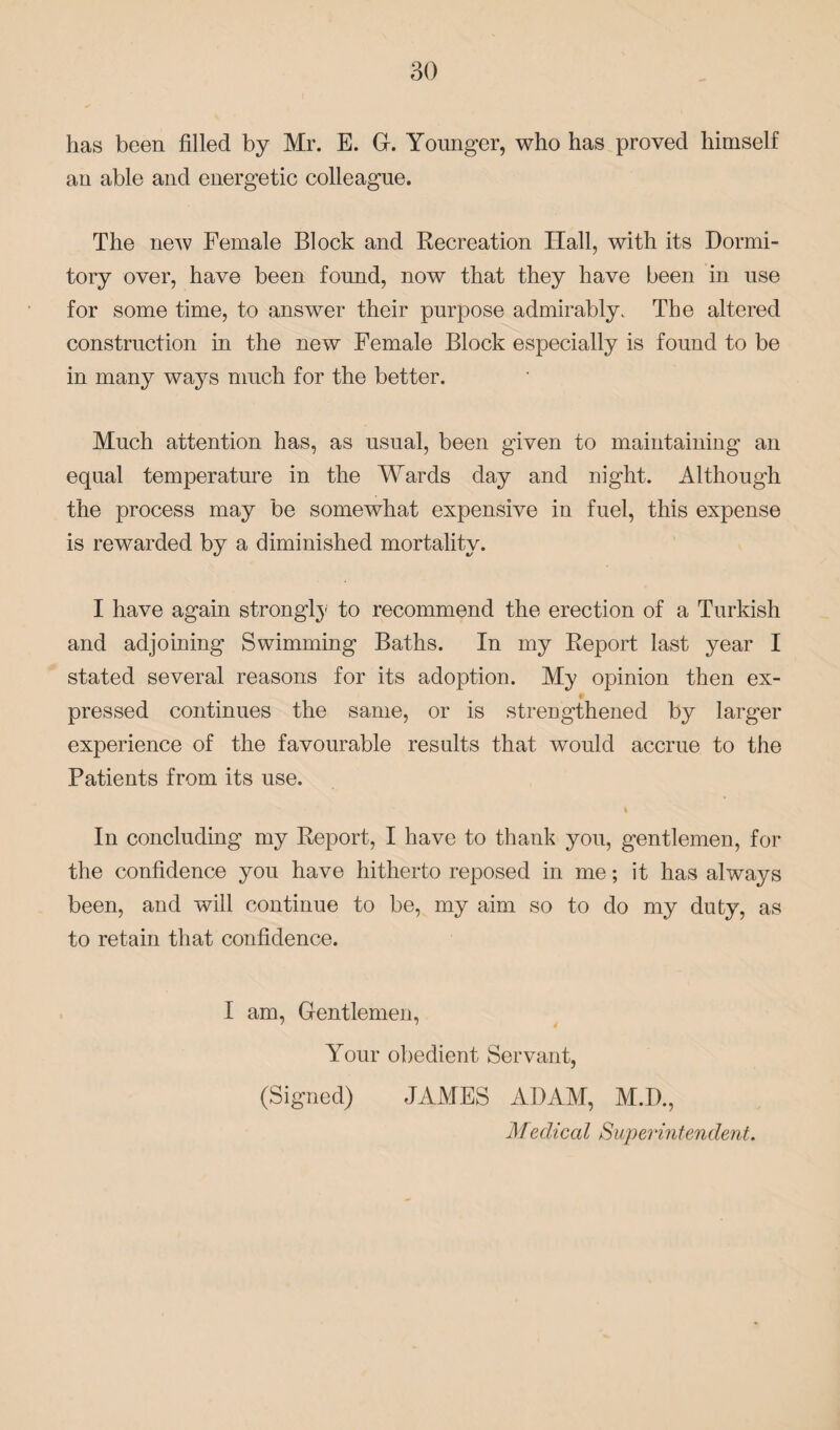 has been filled by Mr. E. G-. Younger, who has proved himself an able and energetic colleague. The new Female Block and Recreation Hall, with its Dormi¬ tory over, have been found, now that they have been in use for some time, to answer their purpose admirably. The altered construction in the new Female Block especially is found to be in many ways much for the better. Much attention has, as usual, been given to maintaining an equal temperature in the Wards day and night. Although the process may be somewhat expensive in fuel, this expense is rewarded by a diminished mortality. I have again strongly to recommend the erection of a Turkish and adjoining Swimming Baths. In my Report last year I stated several reasons for its adoption. My opinion then ex- pressed continues the same, or is strengthened by larger experience of the favourable results that would accrue to the Patients from its use. i In concluding my Report, I have to thank you, gentlemen, for the confidence you have hitherto reposed in me; it has always been, and will continue to be, my aim so to do my duty, as to retain that confidence. I am, Gentlemen, Your obedient Servant, (Signed) JAMES ADAM, M.D., Medical Superintendent.