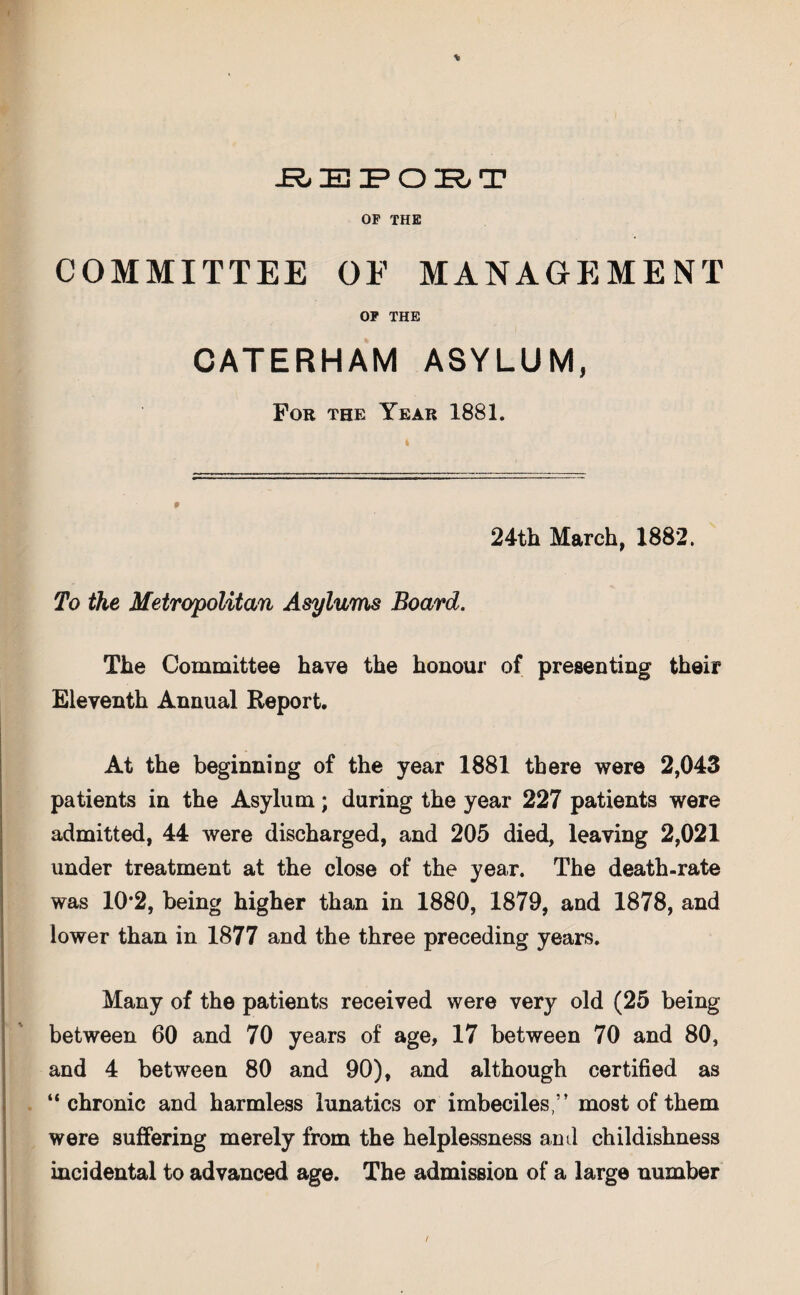 REPORT OP THE COMMITTEE OF MANAGEMENT OP THE CATERHAM ASYLUM, For the Year 1881. 24th March, 1882. To the Metropolitan Asylums Board. The Committee have the honour of presenting their Eleventh Annual Report. At the beginning of the year 1881 there were 2,043 patients in the Asylum; during the year 227 patients were admitted, 44 were discharged, and 205 died, leaving 2,021 under treatment at the close of the year. The death-rate was 10*2, being higher than in 1880, 1879, and 1878, and lower than in 1877 and the three preceding years. Many of the patients received were very old (25 being between 60 and 70 years of age, 17 between 70 and 80, and 4 between 80 and 90), and although certified as “chronic and harmless lunatics or imbeciles,” most of them were suffering merely from the helplessness and childishness incidental to advanced age. The admission of a large number