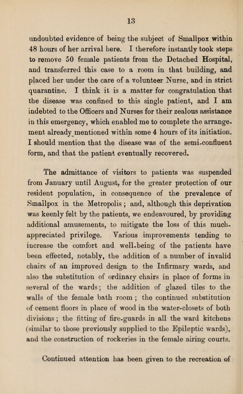 undoubted evidence of being the subject of Smallpox within 48 hours of her arrival here. I therefore instantly took steps to remove 50 female patients from the Detached Hospital, and transferred this case to a room in that building, and placed her under the care of a volunteer Nurse, and in strict quarantine. I think it is a matter for congratulation that the disease was confined to this single patient, and I am indebted to the Officers and Nurses for their zealous assistance in this emergency, which enabled me to complete the arrange¬ ment already mentioned within some 4 hours of its initiation. I should mention that the disease was of the semi-confluent form, and that the patient eventually recovered. The admittance of visitors to patients was suspended from January until August, for the greater protection of our resident population, in consequence of the prevalence of Smallpox in the Metropolis ; and, although this deprivation was keenly felt by the patients, we endeavoured, by providing additional amusements, to mitigate the loss of this much- appreciated privilege. Various improvements tending to increase the comfort and well-being of the patients have been effected, notably, the addition of a number of invalid chairs of an improved design to the Infirmary wards, and also the substitution of ordina^ chairs in place of forms in several of the wards; the addition of glazed tiles to the walls of the female bath room ; the continued substitution of cement floors in place of wood in the water-closets of both divisions; the fitting of fire-guards in all the ward kitchens (similar to those previously supplied to the Epileptic wards), and the construction of rockeries in the female airing courts. Continued attention has been given to the recreation of