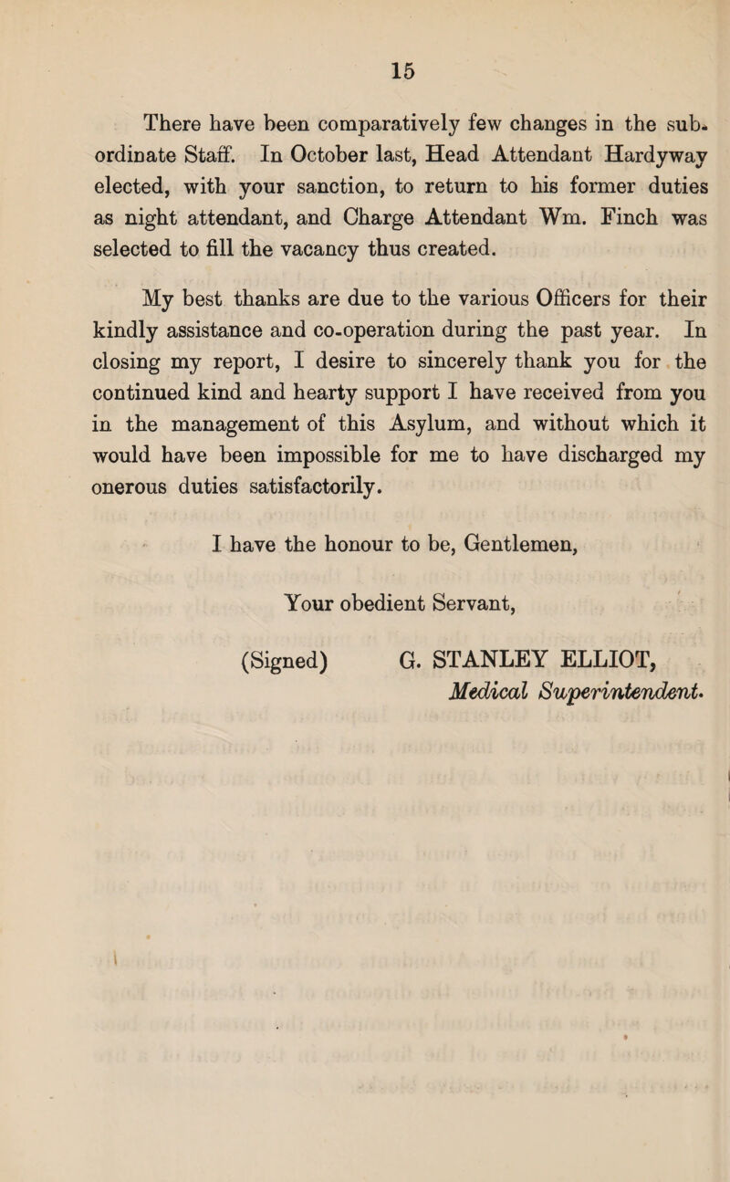 There have been comparatively few changes in the sub¬ ordinate Staff. In October last, Head Attendant Hardyway elected, with your sanction, to return to his former duties as night attendant, and Charge Attendant Wm. Finch was selected to fill the vacancy thus created. My best thanks are due to the various Officers for their kindly assistance and co-operation during the past year. In closing my report, I desire to sincerely thank you for the continued kind and hearty support I have received from you in the management of this Asylum, and without which it would have been impossible for me to have discharged my onerous duties satisfactorily. I have the honour to be, Gentlemen, Your obedient Servant, (Signed) G. STANLEY ELLIOT, Medical Superintendent