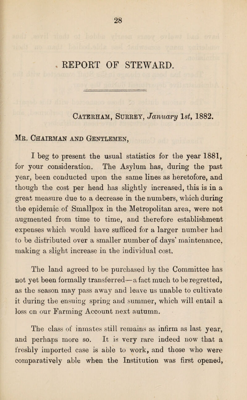 REPORT OF STEWARD. Caterham, Surrey, January 1st, 1882. Mr. Chairman and Gentlemen, I beg to present the usual statistics for the year 1881, for your consideration. The Asylum has, during the past year, been conducted upon the same lines as heretofore, and though the cost per head has slightly increased, this is in a great measure due to a decrease in the numbers, which during the epidemic of Smallpox in the Metropolitan area, were not augmented from time to time, and therefore establishment expenses which would have sufficed for a larger number had to be distributed over a smaller number of days’ maintenance, making a slight increase in the individual cost. The land agreed to be purchased by the Committee has not yet been formally transferred—a fact much to be regretted, as the season may pass away and leave us unable to cultivate it during the ensuing spring and summer, which will entail a loss cn our Farming Account next autumn. The class of inmates still remains as infirm as last year, and perhaps more so. It is very rare indeed now that a freshly imported case is able to work, and those who were comparatively able when the Institution was first opened,