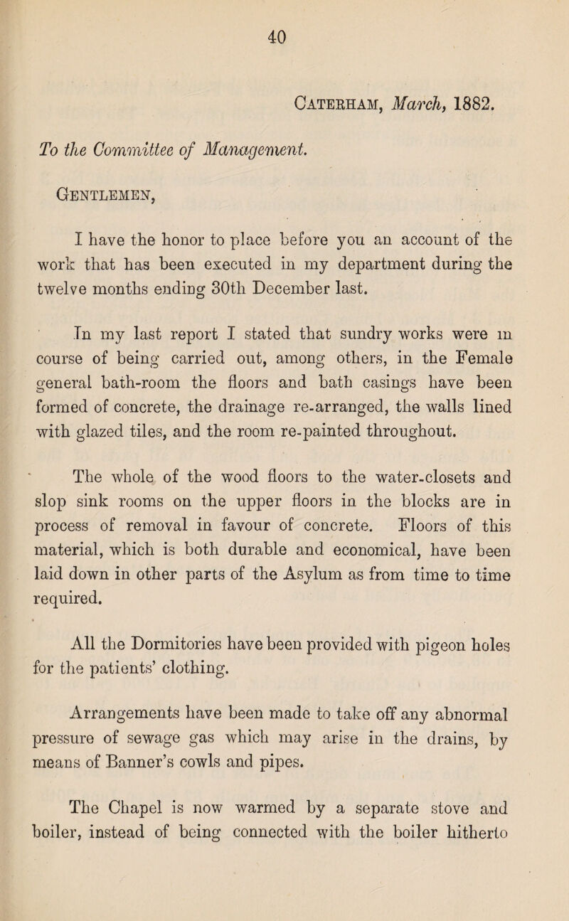 Catekham, March, 1882. To the Committee of Management. Gentlemen, I have the honor to place before you an account of the work that has been executed in my department during the twelve months ending 30tli December last. Tn my last report I stated that sundry works were m course of being carried out, among others, in the Female general bath-room the floors and bath casings have been formed of concrete, the drainage re-arranged, the walls lined with glazed tiles, and the room re-painted throughout. The whole of the wood floors to the water-closets and slop sink rooms on the upper floors in the blocks are in process of removal in favour of concrete. Floors of this material, which is both durable and economical, have been laid down in other parts of the Asylum as from time to time required. All the Dormitories have been provided with pigeon holes for the patients’ clothing. Arrangements have been made to take off any abnormal pressure of sewage gas which may arise in the drains, by means of Banner’s cowls and pipes. The Chapel is now warmed by a separate stove and boiler, instead of being connected with the boiler hitherto