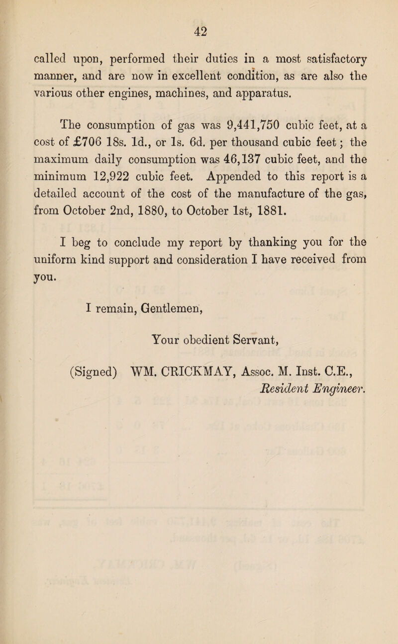 called upon, performed their duties in a most satisfactory manner, and are now in excellent condition, as are also the various other engines, machines, and apparatus. The consumption of gas was 9,441,750 cubic feet, at a cost of £706 18s. Id., or Is. 6d. per thousand cubic feet; the maximum daily consumption was 46,137 cubic feet, and the minimum 12,922 cubic feet. Appended to this report is a detailed account of the cost of the manufacture of the gas, from October 2nd, 1880, to October 1st, 1881. I beg to conclude my report by thanking you for the uniform kind support and consideration I have received from you. I remain, Gentlemen, Your obedient Servant, (Signed) WM. CRICKMAY, Assoc. M. Inst. C.E., Resident Engineer.