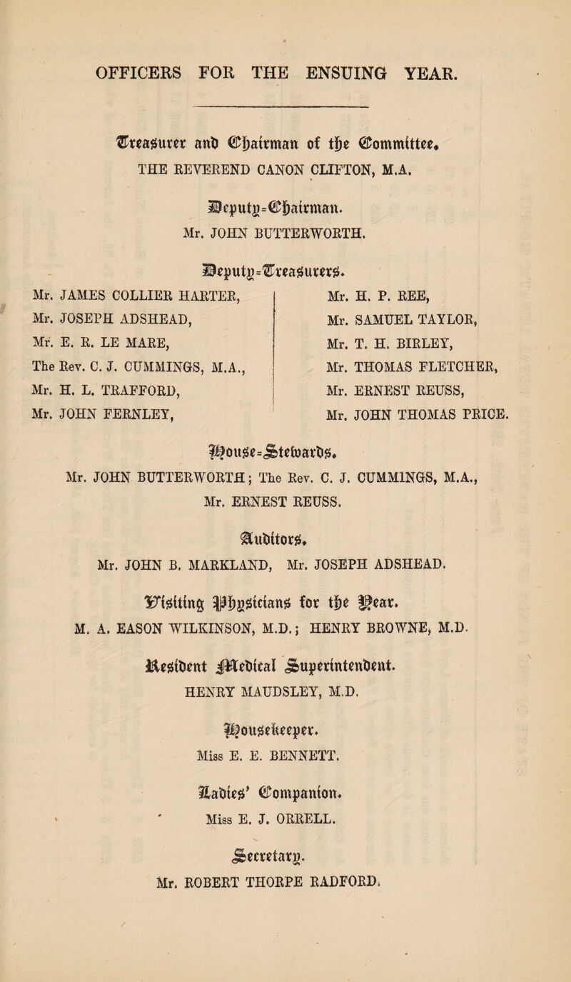 OFFICERS FOR THE ENSUING YEAR. tETmgum anti ©ijatrman of tfje Committee* THE REVEREND CANON CLIFTON, M.A. S0eputg=©§atrman. Mr. JOHN BUTTERWORTH. Mr. JAMES COLLIER HARTER, Mr. JOSEPH ADSHEAD, Mr. E. R. LE MARE, The Rev. C. J. CUMMINGS, M.A., Mr. H. P. REE, Mr. SAMUEL TAYLOR, Mr. T. H. BIRLEY, Mr. THOMAS FLETCHER, Mr. ERNEST REUSS, Mr. JOHN THOMAS PRICE. Mr. H. L. TRAFFORD, Mr. JOHN FERNLEY, Mr. JOHN BUTTERWORTH; The Rev. C. J. CUMMINGS, M.A., Mr. ERNEST REUSS. ^utittorg. Mr. JOHN B. MARKLAND, Mr. JOSEPH ADSHEAD. l^igUtng ;Pi)gStctang fot ffear* M. A. EASON WILKINSON, M.D.; HENRY BROWNE, M.D. $Ug{tient J^fetiteal jDupmntenftnit. HENRY MAUDSLEY, M.D. Hougefeeeper. Miss E. E. BENNETT. Hatsteg* ©ompanton. Miss E. J. ORRELL. Jbecutarg. Mr. ROBERT THORPE RADFORD,