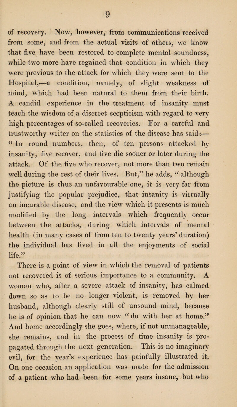 of recovery. Now, however, from communications received from some, and from the actual visits of others, we know that five have been restored to complete mental soundness, while two more have regained that condition in which they were previous to the attack for which they were sent to the Hospital,-—a condition, namely, of slight weakness of mind, which had been natural to them from their birth. A candid experience in the treatment of insanity must teach the wisdom of a discreet scepticism with regard to very high percentages of so-called recoveries. For a careful and trustworthy writer on the statistics of the disease has said:— “ In round numbers, then, of ten persons attacked by insanity, five recover, and five die sooner or later during the attack. Of the five who recover, not more than two remain well during the rest of their lives. But,55 he adds, although the picture is thus an unfavourable one, it is very far from justifying the popular prejudice, that insanity is virtually an incurable disease, and the view which it presents is much modified by the long intervals which frequently occur between the attacks, during which intervals of mental health (in many cases of from ten to twenty years5 duration) the individual has lived in all the enjoyments of social life.55 There is a point of view in which the removal of patients not recovered is of serious importance to a community. A woman who, after a severe attack of insanity, has calmed down so as to be no longer violent, is removed by her husband, although clearly still of unsound mind, because he is of opinion that he can now <tf do with her at home.5’ And home accordingly she goes, where, if not unmanageable, she remains, and in the process of time insanity is pro¬ pagated through the next generation. This is no imaginary evil, for the year’s experience has painfully illustrated it. On one occasion an application was made for the admission of a patient who had been for some years insane, but who