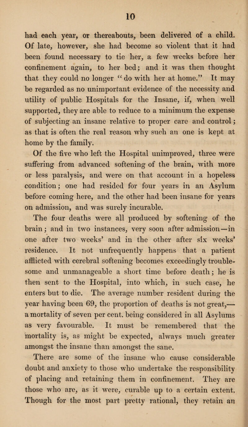 had each year, or thereabouts, been delivered of a child. Of late, however, she had become so violent that it had been found necessary to tie her, a few wTeeks before her confinement again, to her bed; and it was then thought that they could no longer “ do with her at home.” It may be regarded as no unimportant evidence of the necessity and utility of public Hospitals for the Insane, if, when well supported, they are able to reduce to a minimum the expense of subjecting an insane relative to proper care and control; as that is often the real reason why such an one is kept at home by the family. Of the five who left the Hospital unimproved, three were suffering from advanced softening of the brain, with more or less paralysis, and were on that account in a hopeless condition; one had resided for four years in an Asylum before coming here, and the other had been insane for years on admission, and was surely incurable. The four deaths were all produced by softening of the brain; and in two instances, very soon after admission—-in one after two weeks’ and in the other after six weeks’ residence. It not unfrequently happens that a patient afflicted with cerebral softening becomes exceedingly trouble¬ some and unmanageable a short time before death; he is then sent to the Hospital, into which, in such case, he enters but to die. The average number resident during the year having been 69, the proportion of deaths is not great,— a mortality of seven per cent, being considered in all Asylums as very favourable. It must be remembered that the mortality is, as might be expected, always much greater amongst the insane than amongst the sane. There are some of the insane who cause considerable doubt and anxiety to those who undertake the responsibility of placing and retaining them in confinement. They are those who are, as it were, curable up to a certain extent, Though for the most part pretty rational, they retain an