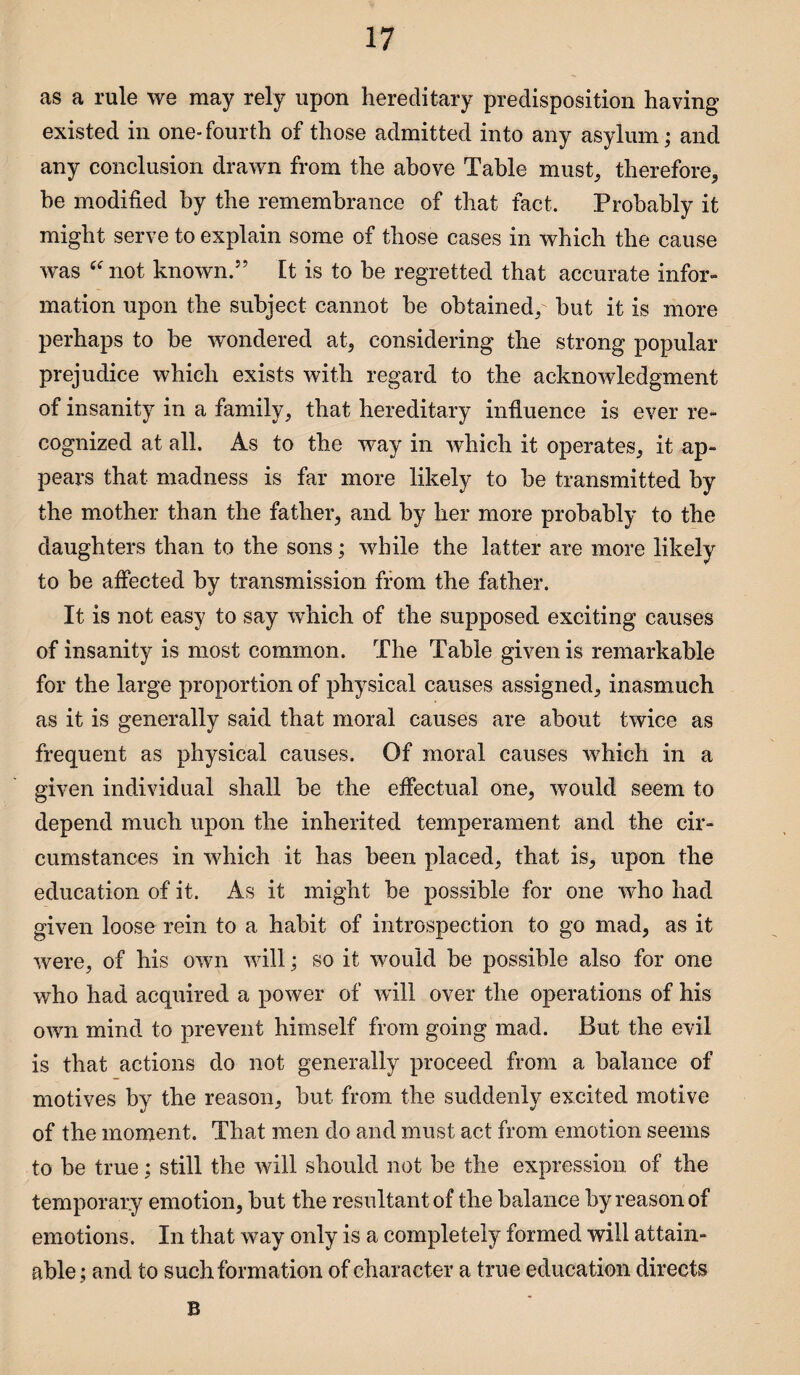 as a rule we may rely upon hereditary predisposition having existed in one-fourth of those admitted into any asylum; and any conclusion drawn from the above Table must, therefore, be modified by the remembrance of that fact. Probably it might serve to explain some of those cases in which the cause was “ not known.” It is to be regretted that accurate infor¬ mation upon the subject cannot be obtained, hut it is more perhaps to be wondered at, considering the strong popular prejudice which exists with regard to the acknowledgment of insanity in a family, that hereditary influence is ever re¬ cognized at all. As to the way in which it operates, it ap¬ pears that madness is far more likely to he transmitted by the mother than the father, and by her more probably to the daughters than to the sons; while the latter are more likely to be affected by transmission from the father. It is not easy to say which of the supposed exciting causes of insanity is most common. The Table given is remarkable for the large proportion of physical causes assigned, inasmuch as it is generally said that moral causes are about twice as frequent as physical causes. Of moral causes which in a given individual shall be the effectual one, would seem to depend much upon the inherited temperament and the cir¬ cumstances in which it has been placed, that is, upon the education of it. As it might be possible for one who had given loose rein to a habit of introspection to go mad, as it were, of his own will; so it would be possible also for one who had acquired a power of will over the operations of his own mind to prevent himself from going mad. But the evil is that actions do not generally proceed from a balance of motives by the reason, but from the suddenly excited motive of the moment. That men do and must act from emotion seems to be true; still the will should not be the expression of the temporary emotion, but the resultant of the balance by reason of emotions. In that way only is a completely formed will attain¬ able; and to such formation of character a true education directs B