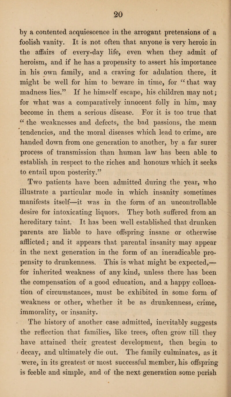 by a contented acquiescence in the arrogant pretensions of a foolish vanity. It is not often that anyone is very heroic in the affairs of every-day life, even when they admit of heroism, and if he has a propensity to assert his importance in his own family, and a craving for adulation there, it might be well for him to beware in time, for e( that way madness lies.” If he himself escape, his children may not; for what was a comparatively innocent folly in him, may become in them a serious disease. For it is too true that <{ the weaknesses and defects, the bad passions, the mean tendencies, and the moral diseases which lead to crime, are handed down from one generation to another, by a far surer process of transmission than human law has been able to establish in respect to the riches and honours which it seeks to entail upon posterity.” Two patients have been admitted during the year, who illustrate a particular mode in which insanity sometimes manifests itself—it was in the form of an uncontrollable desire for intoxicating liquors. They both suffered from an hereditary taint. It has been well established that drunken parents are liable to have offspring insane or otherwise afflicted,* and it appears that parental insanity may appear in the next generation in the form of an ineradicable pro¬ pensity to drunkenness. This is what might be expected,— for inherited weakness of any kind, unless there has been the compensation of a good education, and a happy colloca¬ tion of circumstances, must be exhibited in some form of weakness or other, whether it be as drunkenness, crime, immorality, or insanity. The history of another case admitted, inevitably suggests the reflection that families, like trees, often grow till they have attained their greatest development, then begin to decay, and ultimately die out. The family culminates, as it were, in its greatest or most successful member, his offspring is feeble and simple, and of the next generation some perish