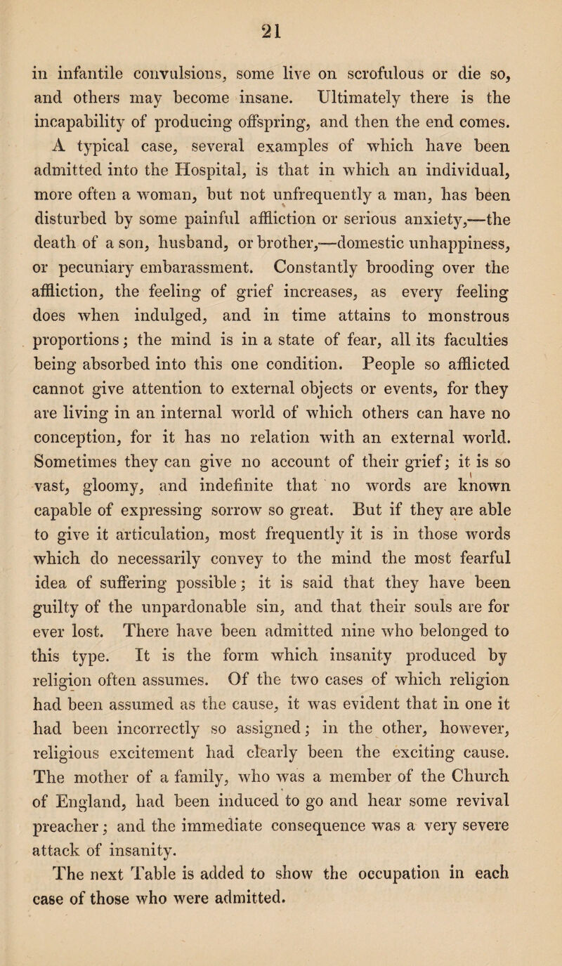 in infantile convulsions, some live on scrofulous or die so, and others may become insane. Ultimately there is the incapability of producing offspring, and then the end comes. A typical case, several examples of which have been admitted into the Hospital, is that in which an individual, more often a woman, but not unfrequently a man, has been disturbed by some painful affliction or serious anxiety,—-the death of a son, husband, or brother,—domestic unhappiness, or pecuniary embarassment. Constantly brooding over the affliction, the feeling of grief increases, as every feeling does when indulged, and in time attains to monstrous proportions; the mind is in a state of fear, all its faculties being absorbed into this one condition. People so afflicted cannot give attention to external objects or events, for they are living in an internal world of which others can have no conception, for it has no relation with an external world. Sometimes they can give no account of their grief; it is so vast, gloomy, and indefinite that no words are known capable of expressing sorrow so great. But if they are able to give it articulation, most frequently it is in those words which do necessarily convey to the mind the most fearful idea of suffering possible; it is said that they have been guilty of the unpardonable sin, and that their souls are for ever lost. There have been admitted nine who belonged to this type. It is the form which insanity produced by religion often assumes. Of the two cases of which religion had been assumed as the cause, it was evident that in one it had been incorrectly so assigned; in the other, however, religious excitement had clearly been the exciting cause. The mother of a family, who was a member of the Church of England, had been induced to go and hear some revival preacher; and the immediate consequence was a very severe attack of insanity. The next Table is added to show the occupation in each case of those who were admitted.