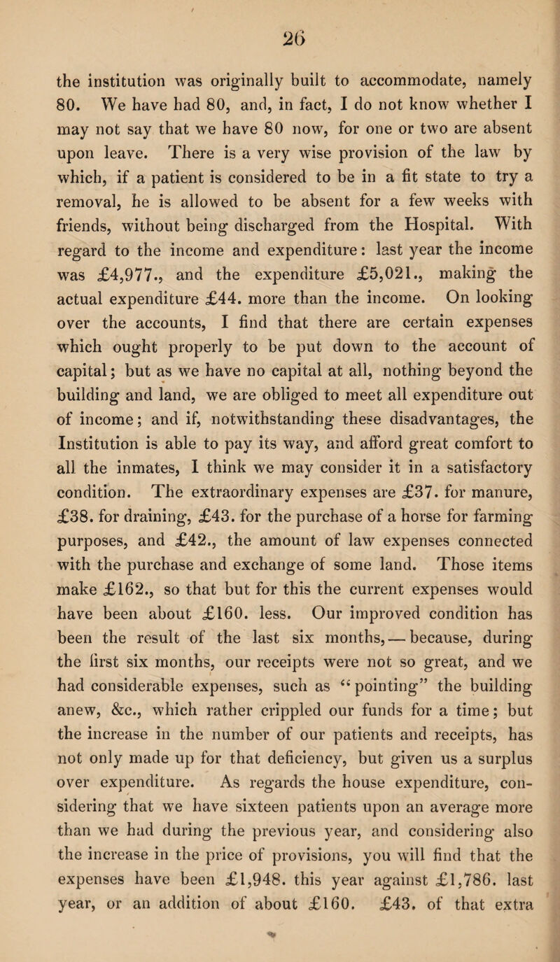 the institution was originally built to accommodate, namely 80. We have had 80, and, in fact, I do not know whether I may not say that we have 80 now, for one or two are absent upon leave. There is a very wise provision of the lawr by which, if a patient is considered to be in a fit state to try a removal, he is allowed to be absent for a few weeks with friends, without being discharged from the Hospital. With regard to the income and expenditure: last year the income was £4,977., and the expenditure £5,021., making the actual expenditure £44. more than the income. On looking over the accounts, I find that there are certain expenses which ought properly to be put down to the account of capital; but as we have no capital at all, nothing beyond the building and land, we are obliged to meet all expenditure out of income; and if, notwithstanding these disadvantages, the Institution is able to pay its way, and alford great comfort to all the inmates, I think we may consider it in a satisfactory condition. The extraordinary expenses are £37. for manure, £38. for draining, £43. for the purchase of a horse for farming purposes, and £42., the amount of law expenses connected with the purchase and exchange of some land. Those items make £162., so that but for this the current expenses would have been about £160. less. Our improved condition has been the result of the last six months, — because, during the first six months, our receipts were not so great, and we had considerable expenses, such as <£ pointing” the building anew, &c., which rather crippled our funds for a time; but the increase in the number of our patients and receipts, has not only made up for that deficiency, but given us a surplus over expenditure. As regards the house expenditure, con¬ sidering that we have sixteen patients upon an average more than we had during the previous year, and considering also the increase in the price of provisions, you will find that the expenses have been £1,948. this year against £1,786. last year, or an addition of about £160. £43. of that extra