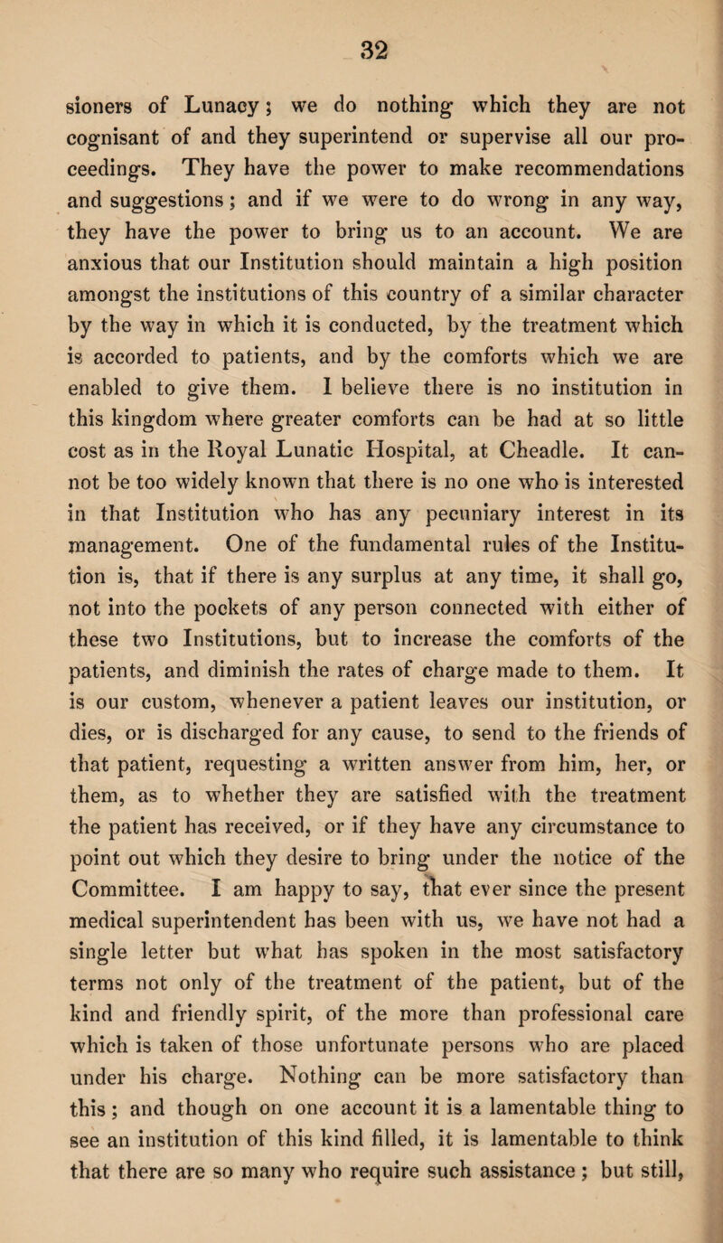 sioners of Lunacy; we do nothing which they are not cognisant of and they superintend or supervise all our pro¬ ceedings. They have the power to make recommendations and suggestions; and if we were to do wrong in any way, they have the power to bring us to an account. We are anxious that our Institution should maintain a high position amongst the institutions of this country of a similar character by the way in which it is conducted, by the treatment which is accorded to patients, and by the comforts which we are enabled to give them. I believe there is no institution in this kingdom where greater comforts can be had at so little cost as in the Royal Lunatic Hospital, at Cheadle. It can¬ not be too widely known that there is no one who is interested \ in that Institution who has any pecuniary interest in its management. One of the fundamental rules of the Institu¬ tion is, that if there is any surplus at any time, it shall go, not into the pockets of any person connected with either of these two Institutions, but to increase the comforts of the patients, and diminish the rates of charge made to them. It is our custom, whenever a patient leaves our institution, or dies, or is discharged for any cause, to send to the friends of that patient, requesting a written answer from him, her, or them, as to whether they are satisfied with the treatment the patient has received, or if they have any circumstance to point out which they desire to bring under the notice of the Committee. I am happy to say, that ever since the present medical superintendent has been with us, we have not had a single letter but what has spoken in the most satisfactory terms not only of the treatment of the patient, but of the kind and friendly spirit, of the more than professional care which is taken of those unfortunate persons who are placed under his charge. Nothing can be more satisfactory than this; and though on one account it is a lamentable thing to see an institution of this kind filled, it is lamentable to think that there are so many who require such assistance ; but still,