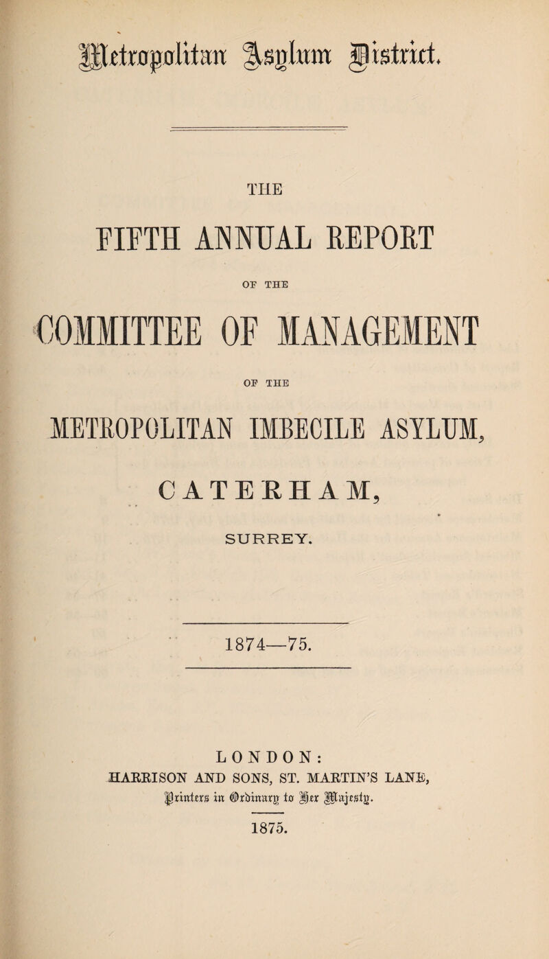 IllctrogoliLm Jsgltrat § istrict TILE FIFTH ANNUAL REPORT OF THE COMMITTEE OF MANAGEMENT OF THE METROPOLITAN IMBECILE ASYLUM, CATERHAM, SURREY. 1874—75. LONDON: HARRISON AND SONS, ST. MARTIN’S LANE, °$xixdm in #ririnarg tn Ipajesig. 1875.