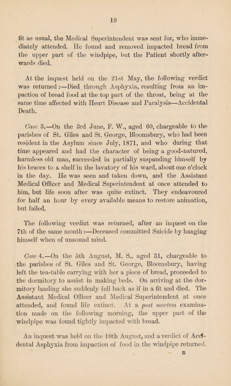 fit as usual, the Medical Superintendent was sent for, who imme¬ diately attended. He found and removed impacted bread from the upper part of the windpipe, but the Patient shortly after¬ wards died. At the inquest held on the 21st May, the following verdict was returned:—Died through Asphyxia, resulting from an im¬ paction of bread food at the top part of the throat, being at the same time affected with Heart Disease and Paralysis—Accidental Death. Case 3.—On the 3rd June, F. W., aged 60, chargeable to the parishes of St. Giles and St. George, Bloomsbury, who had been resident in the Asylum since July, 1871, and who during that time appeared and had the character of being a good-natured, harmless old man, succeeded in partially suspending himself by his braces to a shelf in the lavatory of his ward, about one o’clock in the day. He was seen and taken down, and the Assistant Medical Officer and Medical Superintendent at once attended to him, but life soon after was quite extinct. They endeavoured for half an hour by every available means to restore animation, but failed. The following verdict was returned, after an inquest on the 7tli of the same month:—Deceased committed Suicide by hanging himself when of unsound mind. Case 4.—On the 5th August, M. S., aged 31, chargeable to the parishes of St. Giles and St. George, Bloomsbury, having left the tea-table carrying with her a piece of bread, proceeded to the dormitory to assist in making beds. On arriving at the dor¬ mitory landing she suddenly fell back as if in a fit and died. The Assistant Medical Officer and Medical Superintendent at once attended, and found life extinct. At a post mortem examina¬ tion made on the following morning, the upper part of the windpipe was found tightly impacted with bread. An inquest was held on the 10th August, and a verdict of Acci¬ dental Asphyxia from impaction of food in the windpipe returned. B