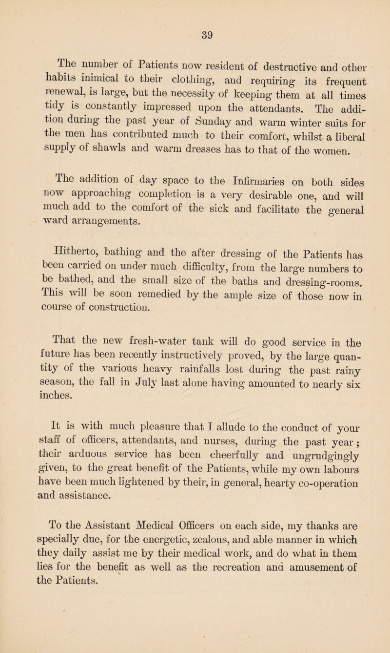 The number of Patients now resident of destructive and other habits inimical to their clothing1, and requiring its frequent renewal, is larg’e, but the necessity of keeping1 them at all times tidy is constantly impressed upon the attendants. The addi¬ tion duiing the past year of feunday and warm winter suits for the men has contributed much to their comfort, whilst a liberal supply of shawls and warm dresses has to that of the women. The addition of day space to the Infirmaries on both sides now approaching completion is a very desirable one, and will much add to the comfort of the sick and facilitate the general ward arrangements. Hitherto, bathing and the after dressing of the Patients has been carried on under much difficulty, from the large numbers to be bathed, and the small size of the baths and dressing-rooms. This will be soon remedied by the ample size of those now in course of construction. that the new fresh-water tank will do good service in the future has been recently instructively proved, by the large quan¬ tity of the various heavy rainfalls lost during the past rainy season, the fall in July last alone having amounted to nearly six. inches. It is with much pleasure that I allude to the conduct of your staff of officers, attendants, and nurses, during the past year; their arduous service has been cheerfully and ungrudgingly given, to the great benefit of the Patients, while my own labours have been much lightened by their, in general, hearty co-operation and assistance. To the Assistant Medical Officers on each side, my thanks are specially due, for the energetic, zealous, and able manner in which they daily assist me by their medical work, and do what in them lies for the benefit as well as the recreation and amusement of the Patients.