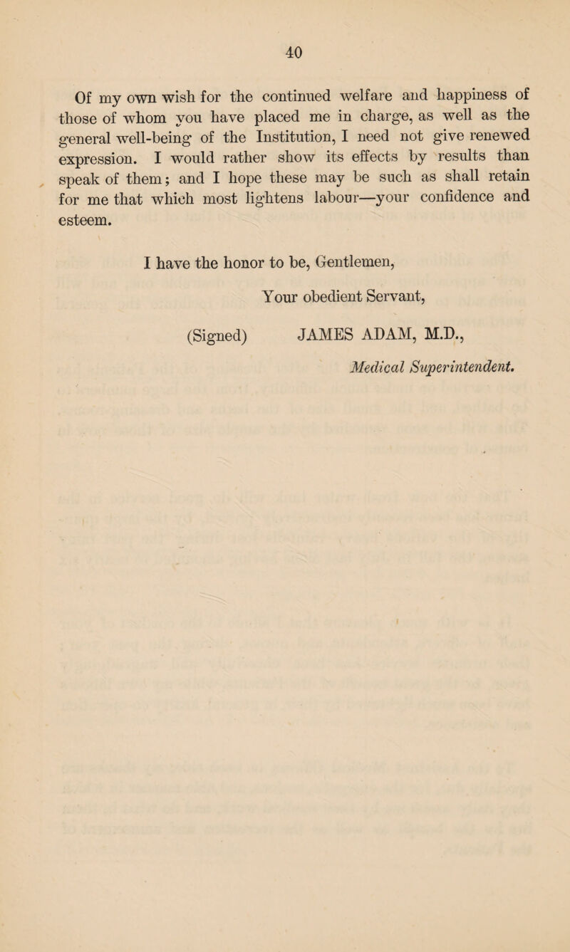 Of my own wish for the continued welfare and happiness of those of whom you have placed me in charge, as well as the general well-being of the Institution, I need not give renewed expression. I would rather show its effects by results than speak of them; and I hope these may be such as shall retain for me that which most lightens labour—your confidence and esteem. I have the honor to be, Gentlemen, Your obedient Servant, (Signed) JAMES ADAM, M.D., Medical Superintendent.