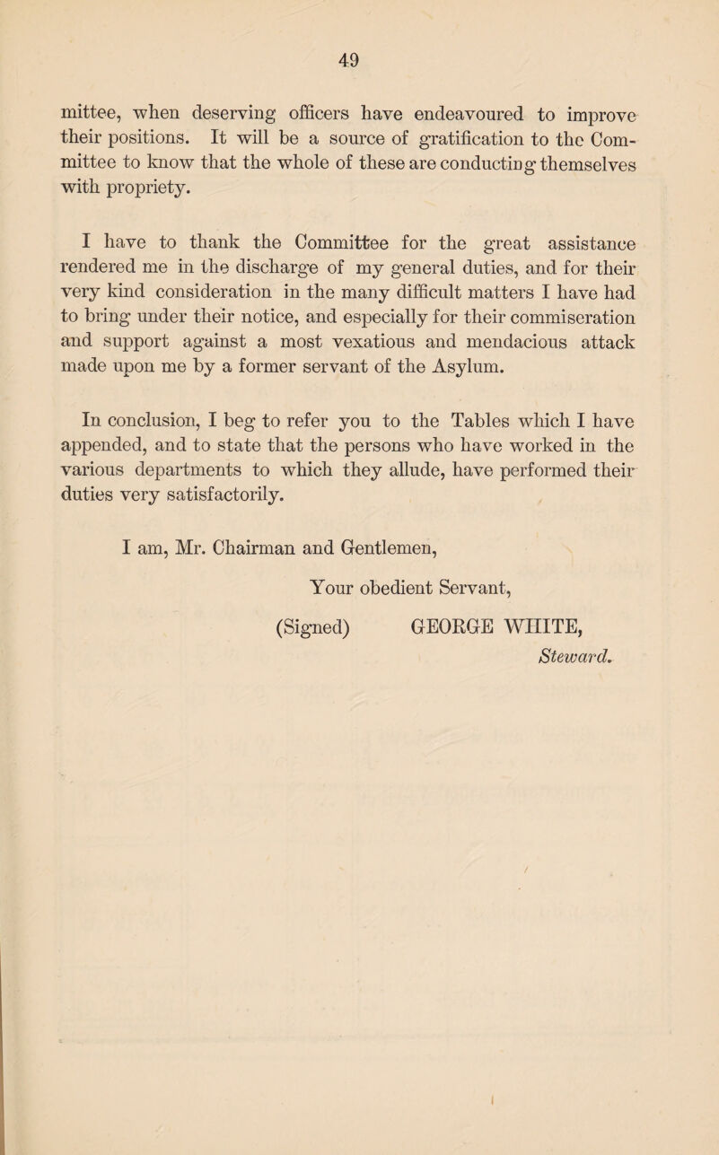 mittee, when deserving officers have endeavoured to improve their positions. It will be a source of gratification to the Com¬ mittee to know that the whole of these are conducting themselves with propriety. I have to thank the Committee for the great assistance rendered me in the discharge of my general duties, and for their very kind consideration in the many difficult matters I have had to bring under their notice, and especially for their commiseration and support against a most vexatious and mendacious attack made upon me by a former servant of the Asylum. In conclusion, I beg to refer you to the Tables which I have appended, and to state that the persons who have worked in the various departments to which they allude, have performed their duties very satisfactorily. I am, Mr. Chairman and Gentlemen, Your obedient Servant, (Signed) GEORGE WHITE, Steward. /