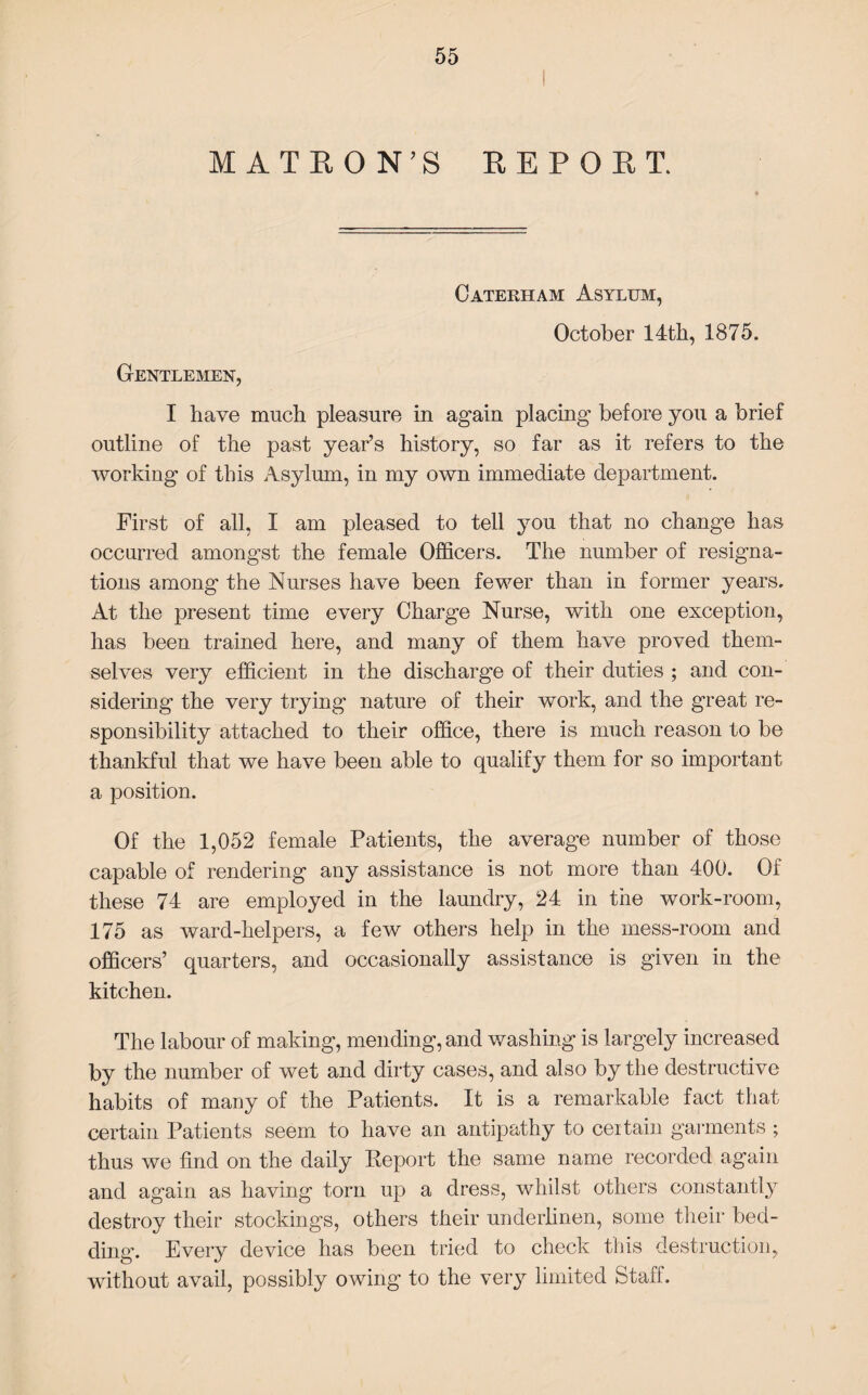 M ATEON’S REPORT. Cateriiam Asylum, October 14th, 1875. Gentlemen, I have much pleasure in again placing before you a brief outline of the past year’s history, so far as it refers to the working of this Asylum, in my own immediate department. First of all, I am pleased to tell you that no change has occurred amongst the female Officers. The number of resigna¬ tions among the Nurses have been fewer than in former years. At the present time every Charge Nurse, with one exception, has been trained here, and many of them have proved them¬ selves very efficient in the discharge of their duties ; and con¬ sidering the very trying nature of their work, and the great re¬ sponsibility attached to their office, there is much reason to be thankful that we have been able to qualify them for so important a position. Of the 1,052 female Patients, the average number of those capable of rendering any assistance is not more than 400. Of these 74 are employed in the laundry, 24 in the work-room, 175 as ward-helpers, a few others help in the mess-room and officers’ quarters, and occasionally assistance is given in the kitchen. The labour of making, mending, and washing is largely increased by the number of wet and dirty cases, and also by the destructive habits of many of the Patients. It is a remarkable fact that certain Patients seem to have an antipathy to certain garments ; thus we find on the daily Report the same name recorded again and again as having torn up a dress, whilst others constantly destroy their stockings, others their unclerlinen, some their bed¬ ding. Every device has been tried to check this destruction, without avail, possibly owing to the very limited Stall .