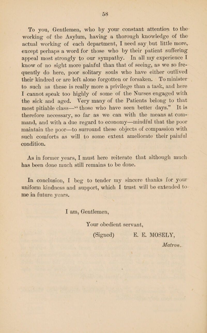 To you, Gentlemen, who by your constant attention to the working1 of the Asylum, having a thorough knowledge of the actual working of each department, I need say but little more, except perhaps a word for those who by their patient suffering appeal most strongly to our sympathy. In all my experience I know of no sight more painful than that of seeing, as we so fre¬ quently do here, poor solitary souls who have either outlived their kindred or are left alone forgotten or forsaken. To minister to such as these is really more a privilege than a task, and here I cannot speak too highly of some of the Nurses engaged with the sick and aged. Very many of the Patients belong to that most pitiable class—u those who have seen better days.” It is therefore necessary, so far as we can with the means at com¬ mand, and with a due regard to economy—mindful that the poor maintain the poor—to surround these objects of compassion with such comforts as will to some extent ameliorate their painful condition. As in former years, I must here reiterate that although much has been done much still remains to be done. In conclusion, I beg1 to tender my sincere thanks for your uniform kindness and support, which I trust will be extended to me in future years. I am, Gentlemen, Your obedient servant, (Signed) E. E. MOSELY, Matron,